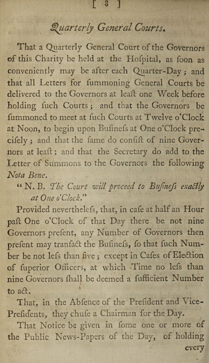 Quarterly Ge?ieral Courts. That a Quarterly General Court of the Governors of this Charity be held at the Hofpital, as foon as conveniently may be after each Quarter-Day; and that all Letters for fummoning General Courts be delivered to the Governors at lead: one Week before holding fuch Courts; and that the Governors be fummoned to meet at fuch Courts at Twelve o’Clock at Noon, to begin upon Bufmefs at One o’Clock pre~ cifely ; and that the fame do confid of nine Gover¬ nors at lead; and that the Secretary do add to the Letter of Summons to the Governors the following Not a Bene. 66 N. B. T?he Court will proceed to Bujinefs exactly at One oClock Provided neverthelefs, that, in cafe at half an Hour pad One o’Clock of that Day there be not nine Governors prefent, any Number of Governors then prefent may tranfaft the Bufmefs, fo that fuch Num¬ ber be not lefs than five ; except in Cafes of Eleflion of fuperior Officers, at which 'Time no lefs than nine Governors fliall be deemed a fufficient Number to a£L That, in the Abfence of the Prefident and Vice- Prefidents, they chufe a Chairman for the Day. That Notice be given in fome one or more of the Public News-Papers of the Day, of holding every