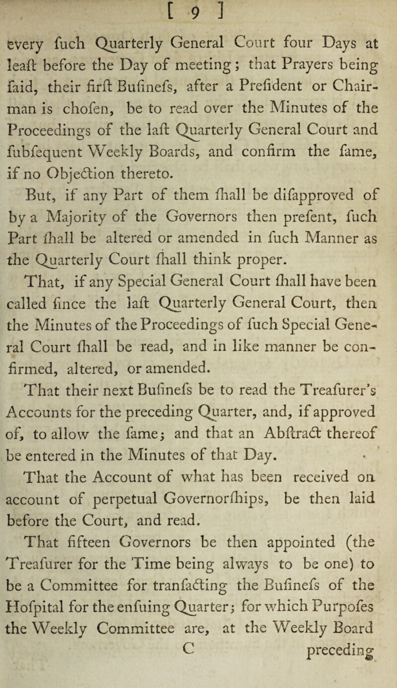 every fuch Quarterly General Court four Days at leaf!: before the Day of meeting; that Prayers being faid, their firft Bufinefs, after a Prefident or Chair¬ man is chofen, be to read over the Minutes of the Proceedings of the laft Quarterly General Court and fubfequent Weekly Boards, and confirm the fame, if no Objection thereto. But, if any Part of them fhall be difapproved of by a Majority of the Governors then prefent, fuch Part fhall be altered or amended in fuch Manner as the Quarterly Court fhall think proper. That, if any Special General Court fhall have been called fmce the laft Quarterly General Court, then the Minutes of the Proceedings of fuch Special Gene¬ ral Court fhall be read, and in like manner be con¬ firmed, altered, or amended. That their next Bufinefs be to read the Treafurer’s Accounts for the preceding Quarter, and, if approved of, to allow the fame; and that an Abftract thereof be entered in the Minutes of that Day. That the Account of what has been received on account of perpetual Governorfhips, be then laid before the Court, and read. That fifteen Governors be then appointed (the Treafurer for the Time being always to be one) to be a Committee for tranfacfting the Bufinefs of the Hofpital for the enfuing Quarter; for which Purpofes the Weekly Committee are, at the Weekly Board C preceding