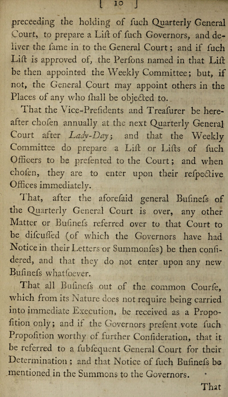 preceeding the holding of fuch Quarterly General Court, to prepare a Lift of fuch Governors, and de¬ liver the fame in to the General Court; and if fuch Lift is approved of, the Perfons named in that Lift be then appointed the Weekly Committee; but, if not, the General Court may appoint others in the Places of any who lliall be objedled to. That the Vice-Prefidents and Treafurer be here¬ after chofen annually at the next Quarterly General Court after Lady-Bay, and that the Weekly Committee do prepare a Lift or Lifts of fuch Officers to be prefented to the Court; and when chofen, they are to enter upon their refpe&ive Offices immediately. ft hat, after the aforefaid general Bufinefs of the Quarterly General Court is over, any other Matter or Bufinefs referred over to that Court to be difcufted (of which the Governors have had Notice in their Letters or Summonfes) be then confi- dered, and that they do not enter upon any new Bufinefs whatfoever. That all Bufinefs out of the common Courfe, which from its Nature does not require being carried into immediate Execution, be received as a Propo- fition only; and it the Governors prefent vote fuch Propofition worthy of further Confideration, that it be referred to a fubfequent General Court for their Determination ; and that Notice of fuch Bufinefs bo mentioned in the Summons to the Governors.