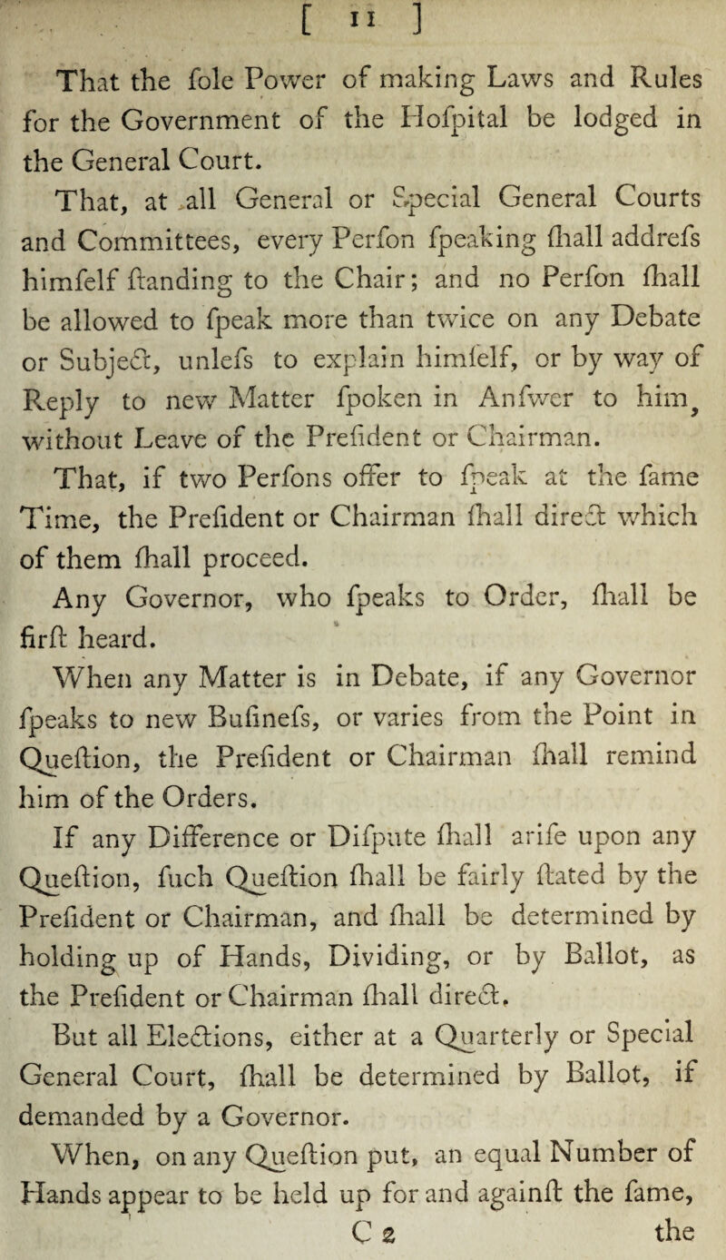 That the foie Power of making Laws and Rules for the Government of the Hofpital be lodged in the General Court. That, at all General or Special General Courts and Committees, every Perfon fpeaking {hall addrefs himfelf Landing to the Chair; and no Perfon fhall be allowed to fpeak more than twice on any Debate or Subject, unlefs to explain himfelf, or by way of Reply to new Matter fpoken in Anfwer to hiirq without Leave of the Prefident or Chairman. That, if two Perfons offer to fpeak at the fame Time, the Prefident or Chairman {hall direT which of them fhall proceed. Any Governor, who fpeaks to Order, fhall be % fir ft heard. When any Matter is in Debate, if any Governor fpeaks to new Bufinefs, or varies from the Point in Queftion, the Prefident or Chairman (hall remind him of the Orders, If any Difference or Difpute fhall arife upon any Queftion, fuch Queftion fhall be fairly ftated by the Prefident or Chairman, and fhall be determined by holding up of Hands, Dividing, or by Ballot, as the Prefident or Chairman fhall direft. But ail Elections, either at a Quarterly or Special General Court, fhall be determined by Ballot, if demanded by a Governor. When, on any Queftion put, an equal Number of Hands appear to be held up for and againft: the fame, C £ the