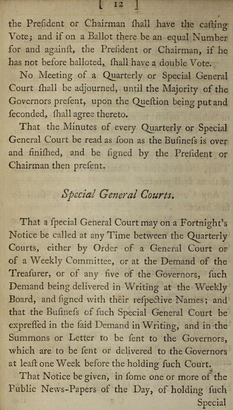 t the Prefident or Chairman {hall have the carting \ o Vote; and if on a Ballot there be an equal Number for and again ft, the Prefident or Chairman, if he has not before balloted, {hall have a double Vote. No Meeting of a Quarterly or Special General Court {hall be adjourned, until the Majority of the Governors prefent, upon the Queftion being put and feconded, {hall agree thereto. That the Minutes of every Quarterly or Special General Court be read as foon as the Bufinefs is over and finifhed, and be figned by the Prefident or Chairman then prefent. Special General Courts. That a fpecial General Court may on a Fortnight’s Notice be called at any Time between the Quarterly Courts, either by Order of a General Court or of a Weekly Committee, or at the Demand of the Treafurer, or of any five of the Governors, fuch Demand being delivered in Writing at the Weekly Board, and figned with their refpedtive Names; and that the Bufinefs of fuch Special General Court be exprefled in the faid Demand in Writing, and in the Summons or Letter to be fent to the Governors, which are to be fent or delivered to the Governors at leaft one Week before the holding fuch Court. That Notice be given, in feme one or more of the Public News-Papers of the Day, of holding fuch
