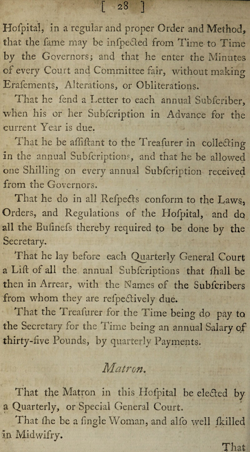 [ 28 ] Hofpital, in a regular and proper Order and Method, that the fame may be infpe&ed from Time to Time by the Governors; and that he enter the Minutes of every Court and Committee fair, without making Erafements, Alterations, or Obliterations. That he fend a Letter to each annual Subfcriber, when his or her Subfcription in Advance for the current Year is due. That he be affiftant to the Treafurer in coilefting in the annual Subfcription?, and that he be allowed one Shilling on every annual Subfcription received from the Governors. • . * That he do in all Refpedts conform to the Laws, Orders, and Regulations of the Hofpital, and do all the Bufinefs thereby required to be done by the Secretary. That he lay before each Quarterly General Court a Lift of all the annual Subfcriptions that fhall be then in Arrear, with the Names of the Subfcribers from whom they are refpectively due. That the Treafurer for the Time being do pay to the Secretary for the Time being an annual Salary of thirty-five Pounds, by quarterly Payments. / Matron. V • • “ v . I That the Matron in this Hofpital be eleTed by a Quarterly, or Special General Court. That fhe be a fingle Woman, and alfo well /killed in Midwifry.