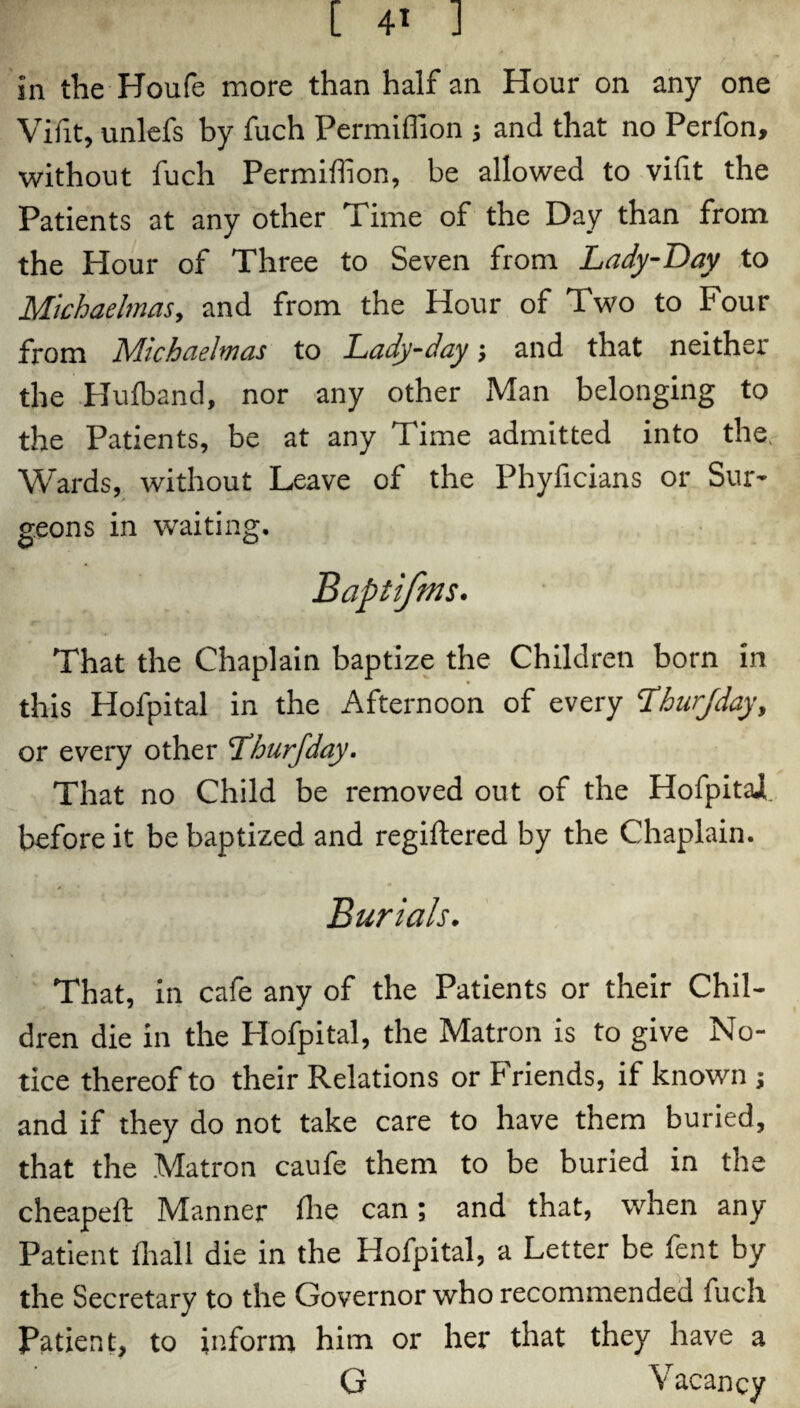 Vifit, unlefs by fuch Permiffion j and that no Perfon, without fuch Permiffion, be allowed to vifit the Patients at any other Time of the Day than from the Hour of Three to Seven from Lady-Day to Michaelmas, and from the Hour of Two to Four from Michaelmas to Lady-day; and that neither the Hufband, nor any other Man belonging to the Patients, be at any Time admitted into the, Wards, without Leave of the Phyficians or Sur¬ geons in waiting. That the Chaplain baptize the Children born in this Hofpital in the Afternoon of every Lhurjday, or every other Tburfday. That no Child be removed out of the HofpitaJL before it be baptized and regiftered by the Chaplain. Burials. That, in cafe any of the Patients or their Chil¬ dren die in the Hofpital, the Matron is to give No¬ tice thereof to their Relations or Friends, if known ; and if they do not take care to have them buried, that the Matron caufe them to be buried in the cheapelt Manner Ihe can; and that, when any Patient (hall die in the Hofpital, a Letter be fent by the Secretary to the Governor who recommended fuch Patient, to inform him or her that they have a G Vacancy