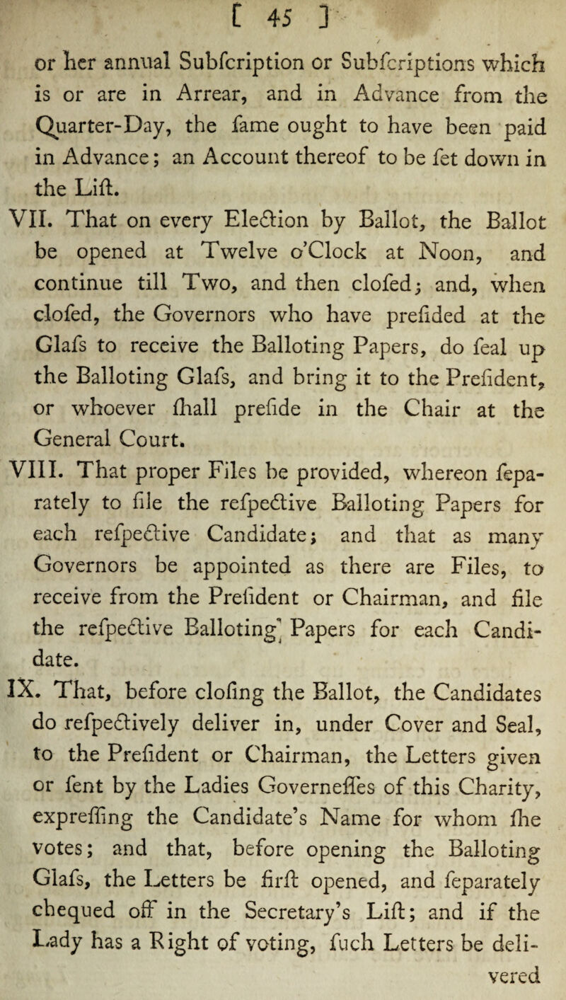 or licr annual Subfcription or Subfcriptions which is or are in Arrear, and in Advance from the Quarter-Day, the fame ought to have been paid in Advance; an Account thereof to be fet down in the Lift. VII. That on every Eleddon by Ballot, the Ballot be opened at Twelve o’Clock at Noon, and continue till Two, and then clofed; and, when clofed, the Governors who have prelided at the Glafs to receive the Balloting Papers, do feal up the Balloting Glafs, and bring it to the Prelident, or whoever fhall prefide in the Chair at the General Court. VIII. That proper Files be provided, whereon fepa- rately to file the refpedive Balloting Papers for each refpedive Candidate; and that as many Governors be appointed as there are Files, to receive from the Prelident or Chairman, and file the refpedive Balloting* Papers for each Candi¬ date. IX. That, before clofing the Ballot, the Candidates do refpedively deliver in, under Cover and Seal, to the Prelident or Chairman, the Letters given or lent by the Ladies Governeffes of this Charity, expreffing the Candidate’s Name for whom fhe votes; and that, before opening the Balloting Glafs, the Letters be firft opened, and feparately chequed oft in the Secretary’s Lift; and if the Lady has a Right of voting, fuch Letters be deli¬ vered
