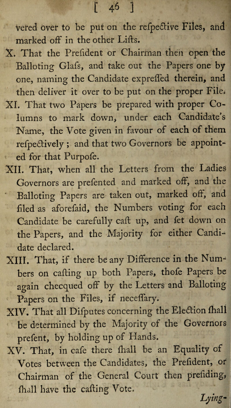 vered over to be put on the refpedlive Files, and marked off in the other Lifts. X. That the Prefident or Chairman then open the Balloting Glafs, and take out the Papers one by one, naming the Candidate exprefied therein, and then deliver it over to be put on the proper File. XI. That two Papers be prepared v/ith proper Co¬ lumns to mark down, under each Candidate's Name, the Vote given in favour of each of them refpedtively ; and that two Governors be appoint¬ ed for that Purpofe. XII. That, when all the Letters from the Ladies Governors are prefented and marked off, and the ' Balloting Papers are taken out, marked oft, and filed as aforefaid, the Numbers voting for each Candidate be carefully caft up, and fet down on the Papers, and the Majority for either Candi¬ date declared. XIII. That, if there beany Difference in the Num¬ bers on calling up both Papers, thofe Papers be again checqued off by the Letters and Balloting Papers on the Files, if neceffary. XIV. That all Difputes concerning the Election fhall be determined by the Majority of the Governors prefent, by holding up of Hands. XV. That, in cafe there fhall be an Equality of Votes between the Candidates, the Prefident, or Chairman of the General Court then prefiding, fhall have the cafting Vote. hying-