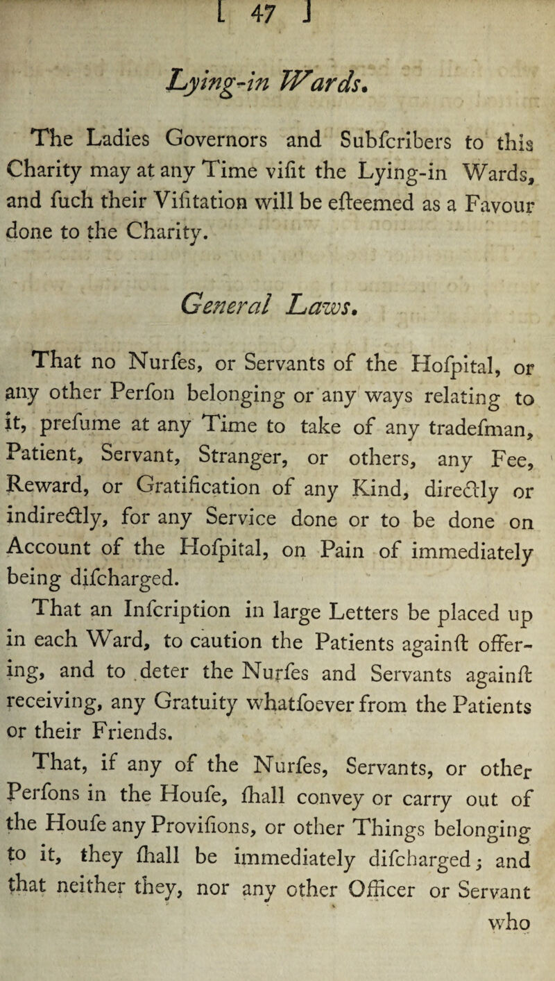 Lying-in Wards. The Ladies Governors and Subfcribers to this Charity may at any Time vifit the Lying-in Wards, and fuch their Vifitation will be efteemed as a Favour done to the Charity. General Laws. V WUf , ■ ,, n ' / ,fk - St *1 J . I That no Nurfes, or Servants of the Hofpital, or any other Perfon belonging or any ways relating to it, prefume at any Time to take of any tradefman. Patient, Servant, Stranger, or others, any Fee, Reward, or Gratification of any Kind, diredly or indiredtly, for any Service done or to be done on Account of the Hofpital, on Pain of immediately being difcharged. That an Infcription in large Letters be placed up in each Ward, to caution the Patients againft offer- ing, and to deter the Nurfes and Servants againft receiving, any Gratuity whatfoever from the Patients or their Friends. That, if any of the Nurfes, Servants, or other Perfons in the Houfe, fhall convey or carry out of the Houfe any Provifions, or other Things belonging to it, they fhall be immediately difcharged; and that neither they, nor any other Officer or Servant * ' \ who
