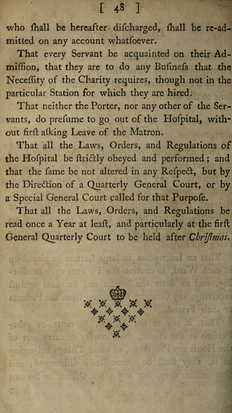 t 4s ] - ;n who fhall be hereafter difcharged, fhall be re-ad¬ mitted on any account whatfoever. That every Servant be acquainted on their Ad- miffion, that they are to do any Bufinefs that the Neceffity of the Charity requires, though not in the particular Station for which they are hired: That neither the Porter, nor any other of the Ser¬ vants, do prefume to go out of the Hofpital, with' out firft aiking Leave of the Matron. That all the Laws, Orders, and Regulations of the Hofpital be ftridtly obeyed and performed ; and that the fame be not altered in any Refpeft, but by the Direction of a Quarterly General Court, or by a Special General Court called for that Purpofe. That all the Laws, Orders, and Regulations be read once a Year at leaf!:, and particularly at the firft General Quarterly Court to be held after Chrijhnas.