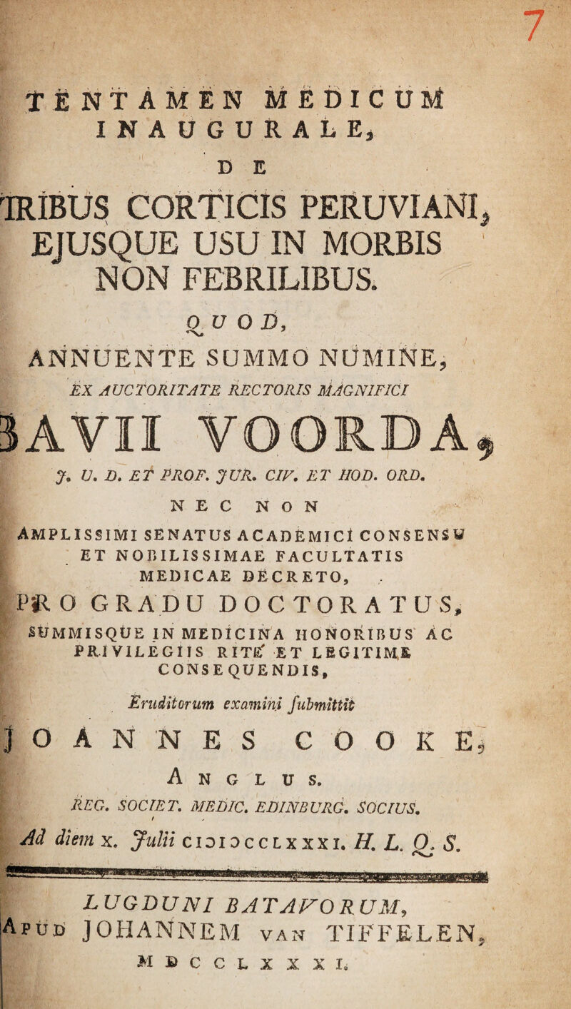 7 TENTAMEN medicum INAUGURALE, DE 'IRIBUS CORTICIS PERUVIANI, EJUSQUE USU IN MORBIS NON FEBRILIBUS. OUOD, ANNUENTE SUMMO NUMINE, EX AUCTORITATE RECTORIS MAGNIFICI 3AVII YOORDA, J. V. E. ET PROF. JUR. CIV. ET HOD. ORD. NEC NON Amplissimi senatus academici consensu ET NOBILISSIMAE FACULTATIS MEDICAE DECRETO, P« o G R AD U DOCTORATUS, SUMMIS QUE IN MEDICINA HONORIBUS AC PRIVILEGIIS RITE' ET LEGITIME CONSEQUENDIS, Eruditorum examini fubmittit JOANNES C O O K E 5 A N G L U S. REO. SOCIET. MEtilC. EDINBURG. SOCIUS. Ad diemx. Julii cioi 0 c c 1 x xx 1. H. L. O. S. LUGDUNI B AT ANORUM, Apud JOHANNEM van TIFFELEN, MSCCLXXXIi