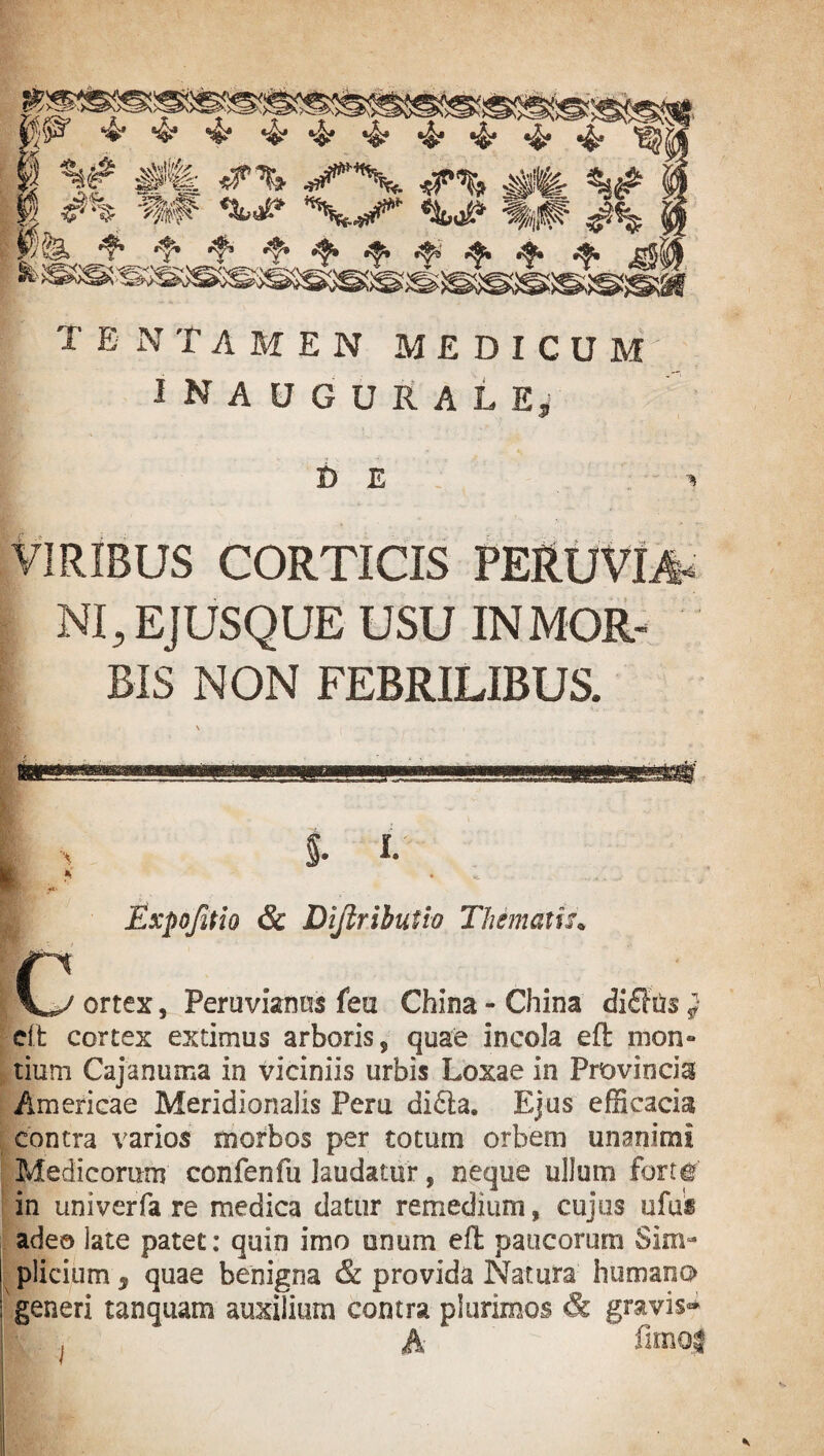 TENTAMEN MEDICUM INAUGURATE*' D E VIRIBUS CORTICIS PERUVDt* NI, EJUSQUE USU IN MOR¬ BIS NON FEBRILIBUS. ssr I C $. i. Expojitio & Dijiribufio Thematis» ortex, Peruvianns fea China - China difTtis j dt cortex extimus arboris s quae incola eft rnon» tium Cajanuma in viciniis urbis Loxae in Provincia Americae Meridionalis Peru didta. Ejus efficacia contra varios morbos per totum orbem unanimi Medicorum confenfu laudatur, neque ullum fort# in univerfa re medica datur remedium, cujus ufus adeo late patet: quin imo unum eft: paucorum Sim¬ plicium 3 quae benigna & provida Natura humano generi tanquam auxilium contra plurimos & gravis-