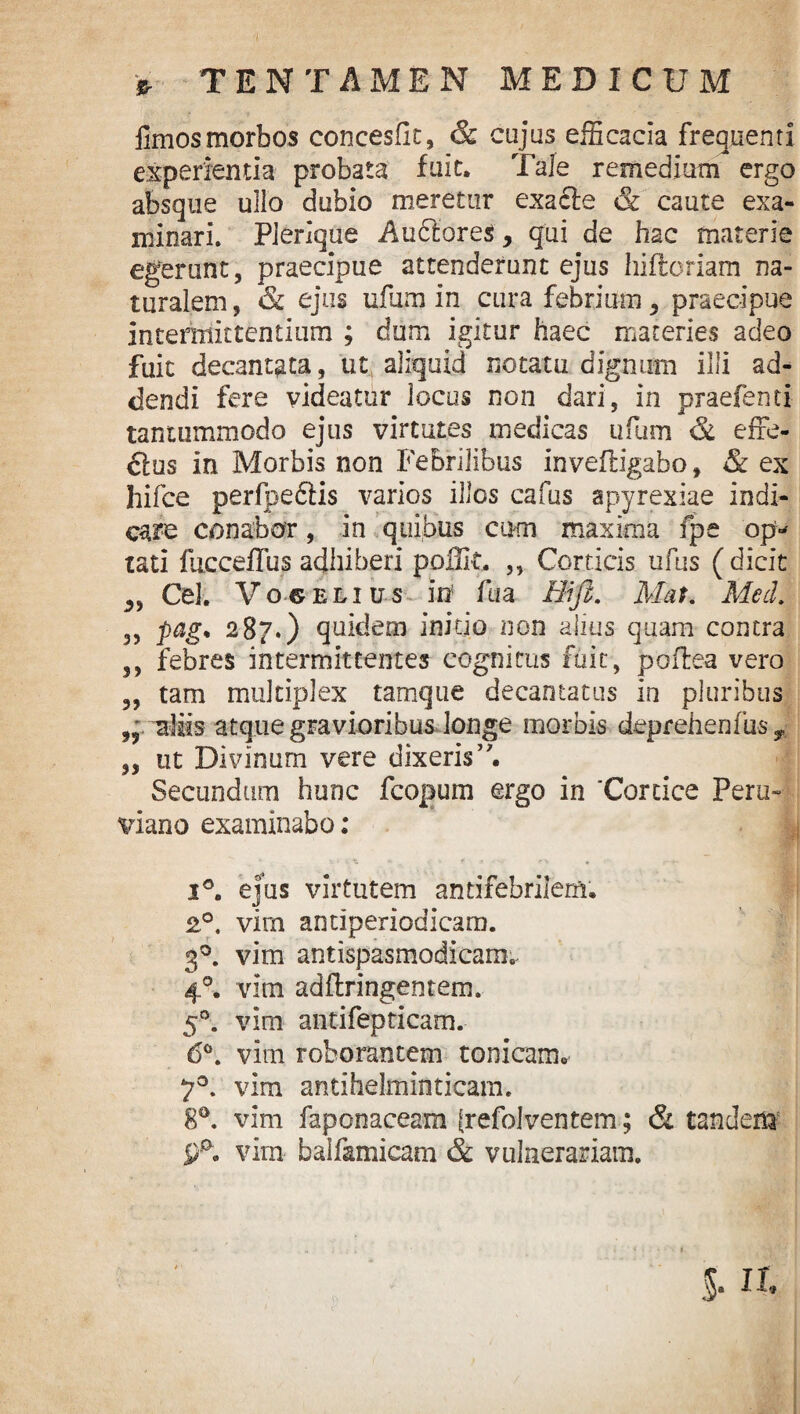 fimos morbos concesfit, & cujus efficacia frequenti experientia probata fuit. Tale remedium ergo absque ullo dubio meretur exadle & caute exa¬ minari. PJerique A udiores, qui de hac materie egerunt, praecipue attenderunt ejus hifloriam na¬ turalem, & ejus ufum in cura febrium, praecipue intermittentium ; dum igitur haec materies adeo fuit decantata, ut aliquid notatu dignum illi ad¬ dendi fere videatur locus non dari, in praefenti tantummodo ejus virtutes medicas ufum & effe¬ rus in Morbis non Febrilibus inveiligabo, & ex hifce perfpe&is varios illos cafus apyrexiae indi¬ care conabor , in quibus cum maxima fpe op=- tati fucceffus adhiberi poffit. ,, Corticis ufus ( dicit „ Cei. V o© elius in fua Hi fi. Mat. Meti. ,, pag. 287.) quidem initio non alius quam contra ,, febres intermittentes cognitus fuit, poflea vero „ tam multiplex tamque decantatus in pluribus aliis atque gravioribus longe morbis deprehenfus T ,, ut Divinum vere dixeris’ Secundum hunc fcopum ergo in ‘Cortice Peru-- viano examinabo; i°. ejus virtutem antifebrilem. 2°. vim antiperiodicam. 30. vim antispasmodicam. 40. vim adflringentem. 50. vim antifepticam. 6°. vim roborantem tonicam.- 7°. vim antihelminticam. 80. vim faponaceam {refolventem; & tandem vim balf&micam & vulnerariam. 5. a