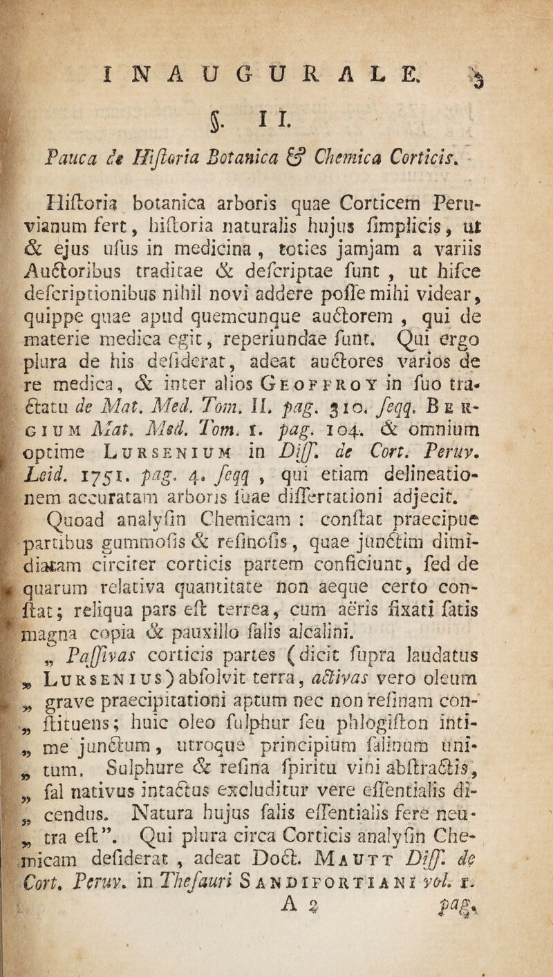 ' Pauca di Hijloria Botanica & Chemica Corticis. Hiftoria botanica arboris quae Corticem Peru- vianum fert, hiftoria naturalis hujus fimplicis 9 ut & ejus ufus in medicina , toties jam jam a variis Ancioribus traditae & deferiptae funt , ut hifce defcripdonibus nihil novi addere peflemihi videar, quippe quae apud quemcunque audtorem , qui de materie medica egit, rep eri undae funt. Qui ergo plura de his defiderat, adeat audlores varios de re medica, & inter alios Geoffroy in fuo tra* dfcatu de Mat. Med. Tom. II. pag. 310. feqq. Ber* gium Mat. Med. Tom. r. pag. 104. & omnium optime Lursenium in Dijf de Cort. Peruv. Lcid. 1751. pag. 4. feqq , qui etiam delineatio¬ nem accuratam arboris Iliae differtationi adjecit. Quoad analyfin Chemicam : conflat praecipue partibus gummofis & refinofis , quae jundlim dimi¬ diatam circiter corticis partem conficiunt, fed de * quarum relativa quantitate non aeque certo con- , flat; reliqua pars eft terrea, cum aeris fixati fatis * magna copia & pauxillo falis alcalini. Pajfivas corticis partes (dicit fupra laudatus w Lursen ius) abfolvit terra, adtivas vero oleum I w grave praecipitationi aptum nec nonrefinam con- „ ftituens; huic oleo fulphur feu phlogiflon inti- „ me junftum, utroque principium falmura uni- „ tum. Sulphure & refina fpiritu vini abftraSiis, „ fal nativus intaclus excluditur vere eflentialis di- „ cendus. Natura hujus falis eflentialis fere neu- „ tra eft”. Qui plura circa Corticis analyfin Che¬ micam defiderat , adeat D06I. Mautt Diff. de Cort. Peruv. in The/auri Sandifortiani vol. x. A % pags