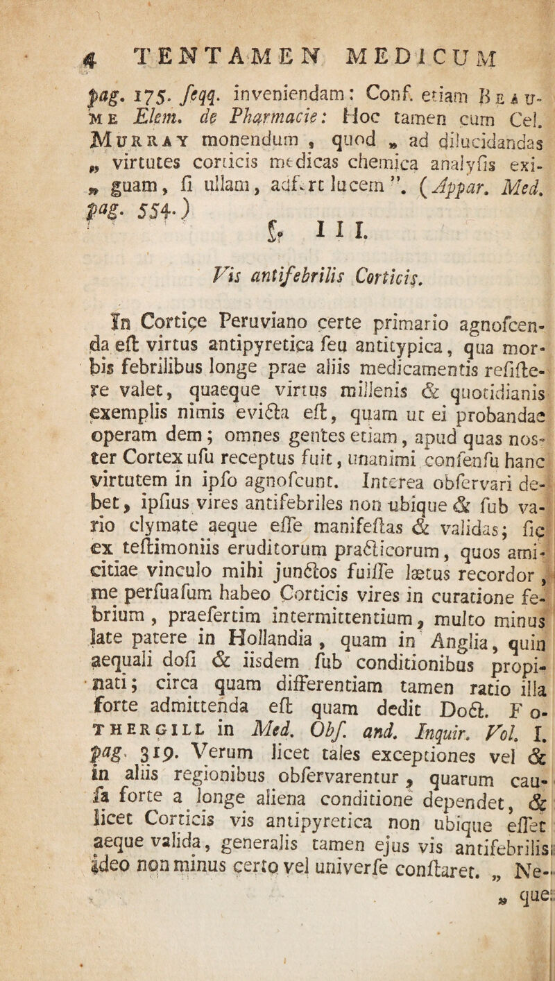 fag. 175. feqq. inveniendam: Conf. etiam Buu- me Elem. de Pharmacia: Hoc tamen cum Ce!. Murray monendum , quod „ ad dilucidandas w virtutes corticis medicas chemica analyfis exi- » guam, fi ullam, adfrt lucem”. (Jppar. Med. . 554.) It UI. Vis antifebrilis Corticis. In Cortice Peruviano certe primario agnofcen- jdaefl virtus antipyretica feu antitypica, qua mor¬ bis febrilibus longe prae aliis medicamentis refi(Ie¬ re valet, quaeque virtus millenis & quotidianis exemplis nimis evifta eft, quam uc ei probandae operam dem; omnes gentes etiam, apud quas nos¬ ter Cortexufu receptus fuit, unanimi eonfenfu hanc virtutem in ipfo agnofcunt. Interea obfervari de¬ bet, ipfius vires antifebriles non ubique & fub va¬ rio clymate aeque effe manifeftas & validas; fic ex teflimoniis eruditorum pra&icorum, quos ami¬ citiae vinculo mihi jundtos fuifle laetus recordor, me perfuafum habeo Corticis vires in curatione fe¬ brium , praefertim intermittentium, multo minus |ate patere in Hollandia , quam in Anglia, quin aequali dofi <§£ iisdem fub conditionibus propi¬ nati ; circa quam differentiam tamen ratio illa forte admittenda eft quam dedit D06I. F o- thergill in Med, Obf. and. Inquir. Vol I. ]Pag< 3l9• Verum licet tales exceptiones vel & In aliis regionibus obfervarentur , quarum cau- fa forte a longe aliena conditione dependet, & licet Corticis vis antipyretica non ubique eflec aeque valida, generalis tamen ejus vis antifebrilis; ideo non minus certo vel univerfe conflaret. „ Ne- * que: