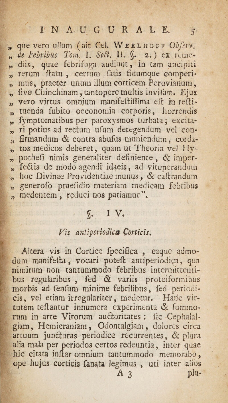 » que vero ullum (ait Cei. Weklhoff Obfcrv. „ de bebribus Tom. I. Seft. II. §. 2.) ex reme- „ diis, quae febrifuga audiunt, in tam ancipiti * rerum flatu , certum fatis fidumque comperi- 5, mus, praeter unum illum corticem Peruvianum, „ five Chinchinam, tantopere multis invifam. Ejus „ vero virtus omnium manifefliffima ell in re ili - s, tuenda fubito oeconomia corporis, horrendis „ fymptomatibus per paroxysmos turbata; excita- „ ri potius ad rectum ufum detegendum vel con- jj firmandum & contra abufus muniendum, corda» „ tos medicos deberet, quam ut Theoria vel Hy» „ pothefl nimis generaliter definiente , & irnper- » feftis de modo agendi idaeis, ad vituperandum „ hoc Divinae Providentiae munus, & caftrandum „ generofo praefidio materiam medicam febribus ,, medentem , reduci nos patiamur *\ % 1 v. Fis antiperiodha Corticis. Altera vis in Cortice fpecifica , eaque admo¬ dum manifolia, vocari potefl antiperiodica, qua nimirum non tantummodo febribus intermittenti- I bus regularibus , fed & variis proteiformibus morbis ad fenfum minime febrilibus, feci periodi¬ cis , vel etiam irregulariter, medetur. Habe vir¬ tutem teflantur innumera experimenta & fummo- rum in arte Virorum audlontates : fic Cephalal¬ giam, Hemicraniam, Odontalgiam, dolores circa artuum junfiuras periodice recurrentes, & plura alia mala per periodos certos redeuntia, inter quae hic citata inffcar omnium tantummodo memorabo, ope hujus corticis fanata Jegimus , uti inter alios A 3 piu-