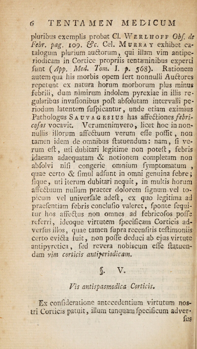 pluribus exemplis probat CL Werlhoff Obf. de Febr. pag. 109. &c. Cei. Murray exhibet ca¬ talogum plurium auftorum, qui illam vim antipe- riodicam in Cortice propriis tentaminibus experti funt (App. Med* Tom. I. p, 568). Rationem autem qua his morbis opem fert nonnulli Auctores repetunt ex natura horum morborum plus minus febrili, dum nimirum indolem pyrexiae in illis re¬ gularibus invafionibus poft abfolutam intervalli pe¬ riodum latentem fufpicantur, unde etiam eximius Pathologus Sauvagesius has affe&ionesfebri» cctfas vocavit. Verumenlmvero, licet hoc in non¬ nulli s illorum affeftuum verum efle poflit, non tamen idem de omnibus ftatuendum: nam, fi ve¬ rum eft, uti dubitari legitime non potefl;, febris idaeam adaequatam & notionem completam non abfolvi nifi congerie omnium fymptomatum , quae certo & fimul adfunt in omni genuina febre; fique, uti iterum dubitari nequit, in multis horum affe&uum nullum praeter dolorem fignum vel to¬ pi cum vel univerfale adeft, ex quo legitima ad praefentiam febris concludo valeret, fponte fequi- tur hos affeftus non omnes ad febricofos pofle referri, ideoque virtutem fpecificam Corticis ad- verfusillos, quae tamen fuprarecenfifis teftinaoniis certo evidta fuit, non polle deduci ab ejus virtute antipyretica, fed revera nobiscum efle flatueq- dam vini corticis antiperiodicam. 5. V. - I Vis anti spasmo dic a Corticis. Ex confideratione antecedentium virtutum nos¬ tri Corticis patuit, illum tanquam fpecificum adver- fus