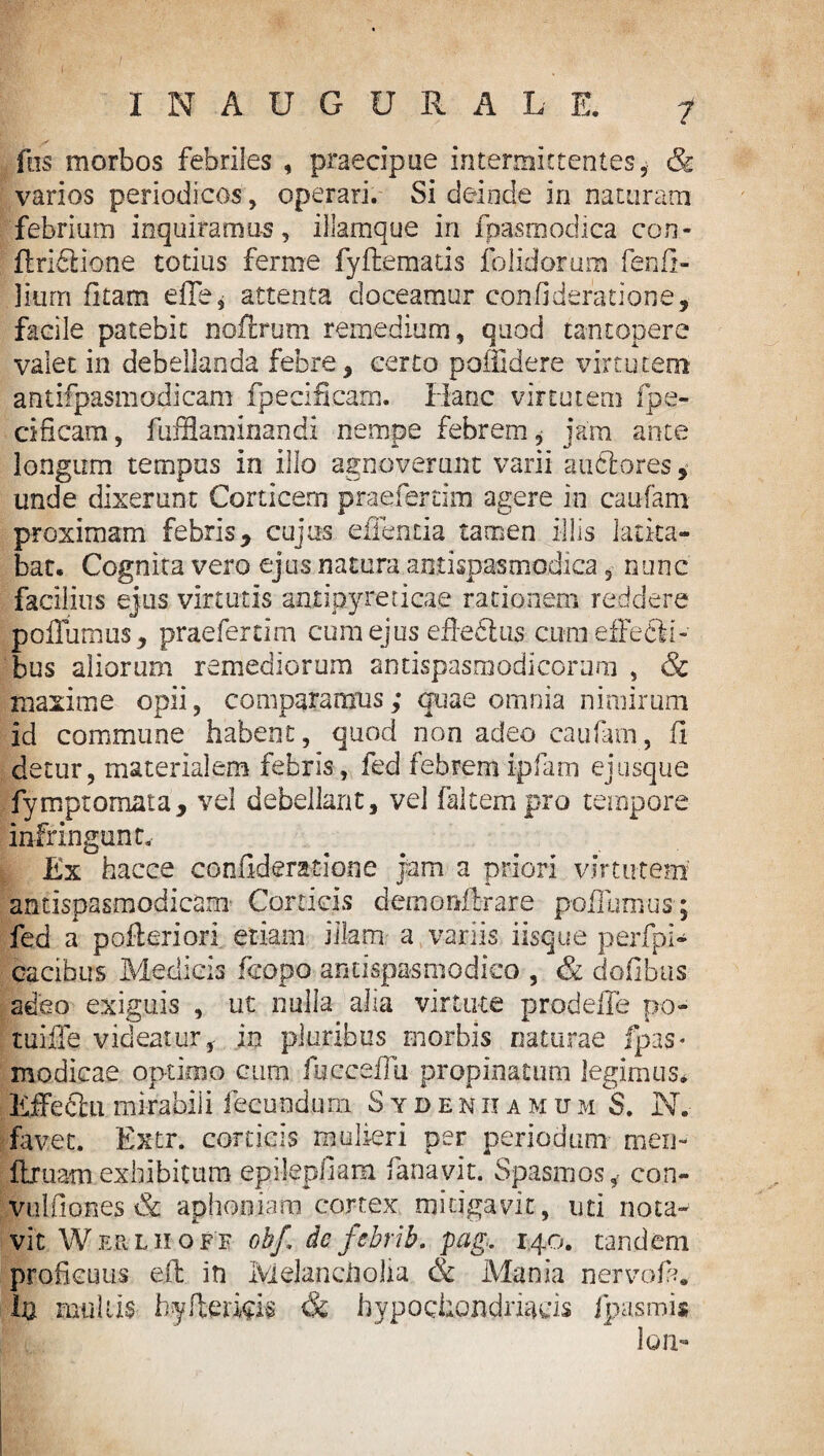 I INAUGURA LE. 7 fas morbos febriles , praecipue intermittentes, & varios periodicos, operari. Si deinde in naturam febrium inquiramus, illamque in fpasmodica con- (Iridlione totius ferine fyftematis folidorum fenfi- liurn fi tam efle, attenta doceamur confideratione, facile patebit noftrum remedium, quod tantopere valet in debellanda febre , certo poflldere virtutem antifpasmodicam fpecificam. Hanc virtutem fpe- cificam, fufflaminandi nempe febrem, jam ante longum tempus in illo agnoverunt varii auftores,* unde dixerunt Corticem praefercim agere in caufam proximam febris y cujus effentia tamen illis latita¬ bat. Cognita vero ejus natura antispasmodica, nunc facilius ejus virtutis antipyreticae rationem reddere poiTumus, praeferam cum ejus efiedtus cum effeCM- bus aliorum remediorum antispasmodicoram , & maxime opii, comparamus; quae omnia nimirum id commune habent, quod non adeo caufam,, fi detur, materialem febris, fed febremipfam ejusque fymptomata, vel debellant, vel (altem pro tempore infringunt. Ex hacce confideratione jam a priori virtutem antispasmodicam Corticis demonllrare poffumus; fed a pofieriori etiam illam. a variis iisque perfpi- cacibirs Medicis fcopo antispasmodico , & dofibus adeo exiguis , ut nulla alia virtute prodeffe po- tuifle videatur, in pluribus morbis naturae fpas* modicae optimo cum fucceflu propinatum legimus. Effefihi mirabili fecundum Sydenhamum S. N. favet. Extr. corticis mulieri per periodum men- ftruamexhibitum epi-lepfiam fanavit. Spasmos, con- vulfiones & aphoniam cortex mitigavit, uti nota¬ vit Werliioff obf, de fcbrib. pag. 140. tandem proficuus e(l in Melancholia & Mania nervoft. In mullis hyfiericis & hypochondriacis /pasmis lo a-