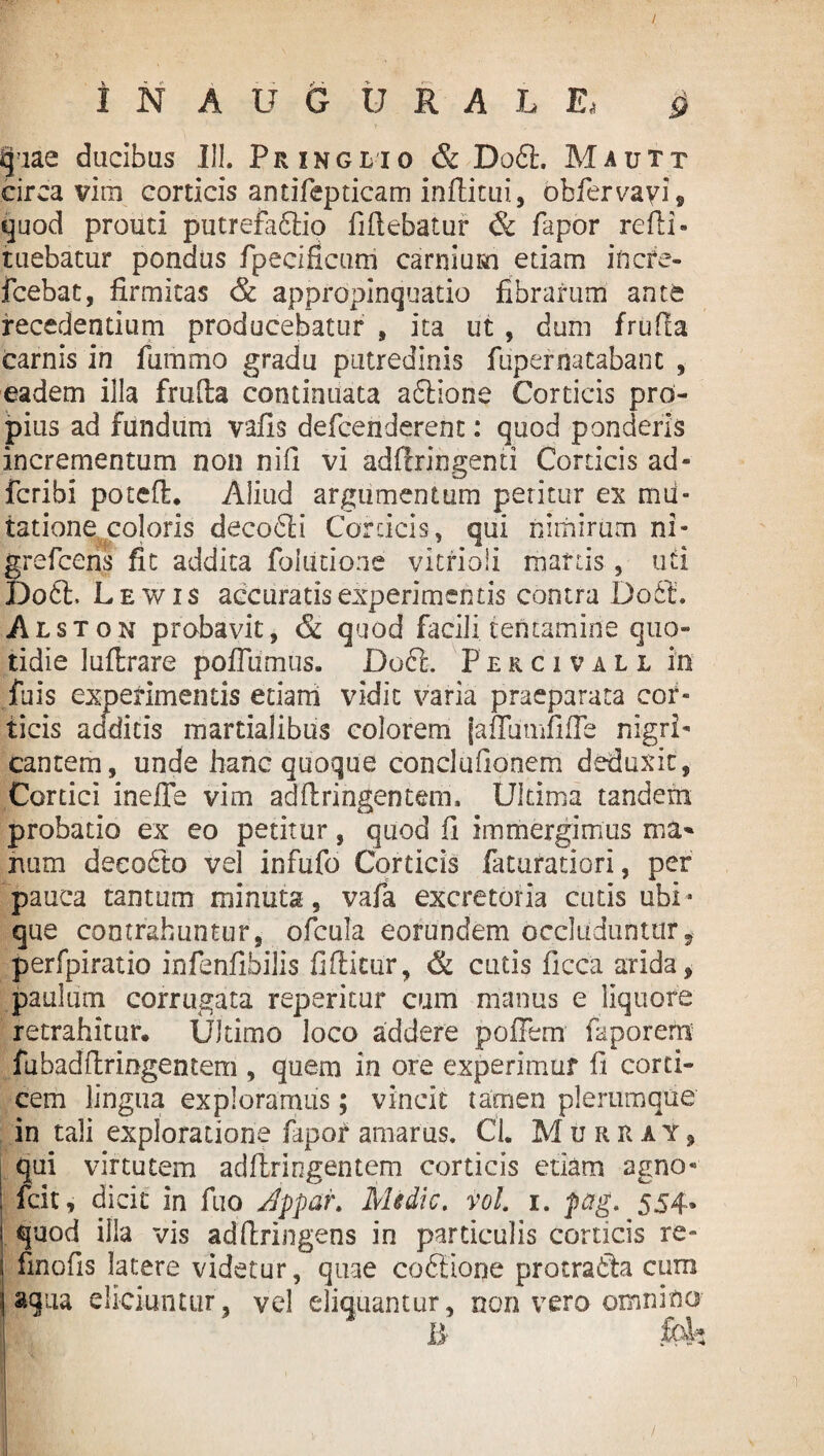 / IN AUGURALE* g quae ducibus III. Pringlio & Do61. Mautt circa vim corticis antifepticam inflatui, obfervayi, quod prouti putrefadlio flflebatur & fapor re Ai- tuebatur pondus fpecificum carnium etiam incre- fcebat, firmitas & appropinquatio fibrarum ante recedentium producebatur , ita ut , dum frufla carnis in fummo gradu putredinis fupernatabant , eadem illa frulta continuata adlione Corticis pro¬ pius ad fundum vafis defcenderent: quod ponderis incrementum non nili vi adflringemi Corticis ad* fcribi poteft. Aliud argumentum petitur ex mii* latione coloris decodli Corticis, qui nimirum ni* grefcens fit addita foiutione vitrioii manis, uti Do6h Lewis accuratis experimentis contra Do 61’. Alston probavit, & quod facili tentamine quo¬ tidie luflrare poflumus. Do6t. Percivall in fuis experimentis etiam vidit varia praeparata cor¬ ticis addicis martialibus colorem jaflumfifle nigri¬ cantem, unde hanc quoque conci udonem deduxit. Cortici inefle vim adAringentem. Ultima tandem probatio ex eo petitur, quod fl immergimus ma¬ nam decodto vel infufo Corticis faturatiori, per pauca tantum minuta, vafa excretoria cutis ubi* que contrahuntur, ofcula eorundem occluduntur? perfpiratio infenfibiiis fiAitur, & cutis ficca arida, paulum corrugata reperitur cum manus e liquore retrahitur. Ultimo loco addere poffem faporem fubadftringentem , quem in ore experimur fi corti¬ cem lingua exploramus; vincit tamen plerumque in tali exploratione fapor amarus. CL Murray, qui virtutem adllringentem corticis etiam agno* icit, dicit in fuo Jppar. Medie. vol. 1. pag. 554* quod illa vis adftringens in particulis corticis re- finofis latere videtur, quae codiione praeradia cum aqua eliciuntur, vel eliquantur, non vero omnino B
