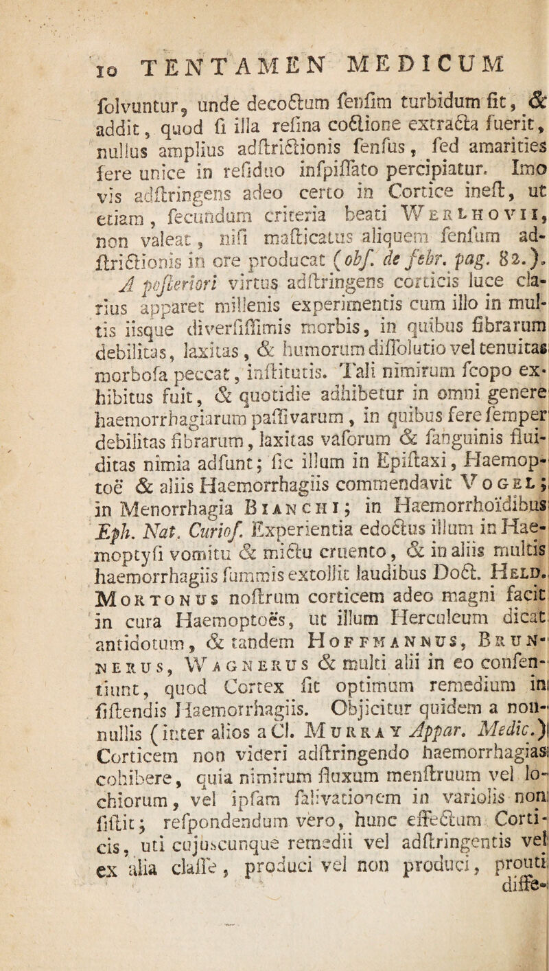 folvuntur5 unde decoftum lenfim turbidum fit, & addit, quod G illa refina coflione extradla fuerit, nullus amplius addridtionis fenfus, fed amarities fere unice in refiduo infpiffato percipiatur. Imo vis adflringens adeo certo io Cortice ined, ut etiam, fecundum criteria beati Weklhovii, non valeat, nifi madicatus aliquem fenfum ad- ftridlionis in ore producat (obf defebr. pag. 82.)» A pofieriori virtus adflringens corticis luce cla¬ rius apparet millenis experimentis cum illo in mul¬ tis iisque diverfiflimis morbis, in quibus fibrarum debilitas, laxitas, & humorumdiflblutioveltenuitasi morbofa peccat, militatis. Tali nimirum fcopo ex¬ hibitus fuit, & quotidie adhibetur in omni genere haemorrhagiarum paflivarum , in quibus fere femper debilitas fibrarum, laxitas vaforum & fahguinis flui- ditas nimia adfunt; ile illum in Epiftaxi, Haemop- toe & aliis Haemorrhagiis commendavit V o gel ; in Menorrhagia Bxanchi; in Haemorrhoidibus Eph. Nat. Curio/. Experientia edoftus illum in Hae- moptyfi vomitu & mi6lu cruento, & in aliis multis haemorrhagiis fummis extollit laudibus Do6L Held. Mortonus noflrum corticem adeo magni facit in cura Haemoptoes, ut illum Herculeum dicat antidotum, & tandem Hoffmanmus, Brun- herus, Wa gnerus & multi alii in eo confen- tiunt, quod Cortex fit optimum remedium ini fidendis Haemorrhagiis. Objicitur quidem a non¬ nullis (inter alios aCl. Murra y Appar. Medie.)\ Corticem non videri addringendo haemorrhagia» cohibere, quia nimirum fluxum mendruum vel lo- chiorum, vel ipfam falivacionem in variolis non: fidit; refpondendum vero, hunc effe&am Corti¬ cis. uti cujuscunque remedii vel addringentis vel ex alia clade, produci vel non produci, prouti. diffe-;