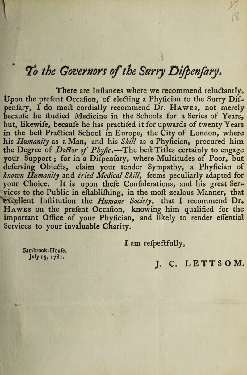 /! \Q *To the Governors of the Surry Difpenfary, There are Inftances where we recommend reluctantly* tJpon the prefent Occafion, of electing a Phyfician to the Surry Dif- penfary, I do moft cordially recommend Dr. Hawes, not merely becaufe he ftudied Medicine in the Schools for a Series of Years, but, likewife, becaufe he has praCtifed it for upwards of twenty Years in the beft Practical School in Europe* the City of London, where his Humanity as a Man* and his Skill as a Phyfician* procured him the Degree of Dottor of Pbyfc.—-The belt Titles certainly to engage your Support; for in a Difpenfary, where Multitudes of Poor* but deferving Objects, claim your tender Sympathy, a Phyfician of known Humanity and tried Medical Skill, feems peculiarly adapted for your Choice. It is upon thefe Confiderations, and his great Ser¬ vices to the Public in eftabliffiing, in the moft zealous Manner, that ^Kccrellent Inftitution the Humane Society, that I recommend Dr. Hawes on the prefent Occafion, knowing him qualified for the important Office of your Phyfician, and likely to render elfential Services to your invaluable Charity. I am refpeClfully, Sambrook-Houfe, July 15, 1781, j. C. LETT SOM.