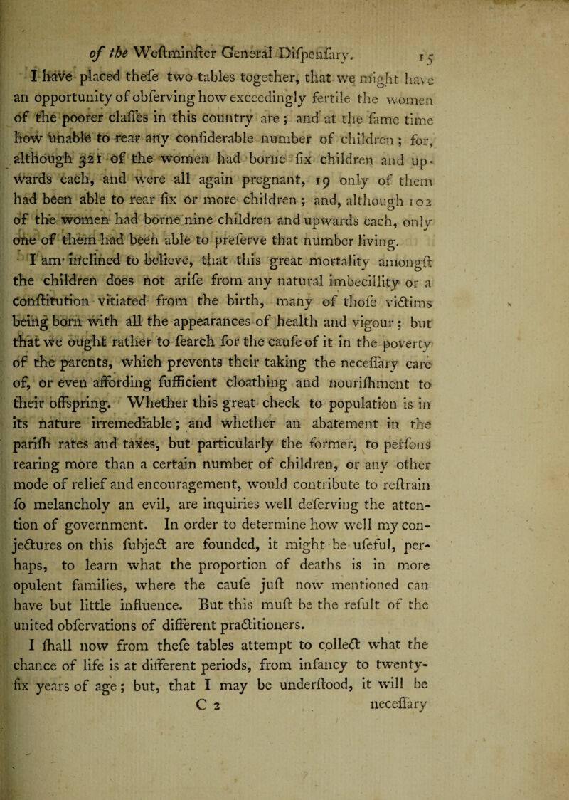 I have placed thefe two tables together, that we might have an opportunity of obferving how exceedingly fertile the women T m f / % of the poorer claffes in this country are; and at the fame time how unable to rear any confiderable number of children; for, . * . ^ although 321 of the women had borne fix children and up¬ wards each, and were all again pregnant, 19 only of them had been able to rear fix or more children ; and, although 102 of the women had borne nine children and upwards each, only one of them had been able to preferve that number living. I am1 inclined to believe, that this great mortality amongft the children does not arife from any natural imbeciliity or a conftitution vitiated from the birth, many of tliofe victims being bom with all the appearances of health and vigour; but that we ought rather to fearch for the caufeof it in the poverty of the parents, which prevents their taking the neceffary care of, or even affording fufficient cloathing and nourifhment to their offspring. Whether this great check to population is in its nature irremediable; and whether an abatement in the parifh rates and taxes, but particularly the former, to perfons rearing more than a certain number of children, or any other mode of relief and encouragement, would contribute to reftrain fo melancholy an evil, are inquiries well deferving the atten¬ tion of government. In order to determine how well my con¬ jectures on this fubjeCt are founded, it might be ufeful, per¬ haps, to learn what the proportion of deaths is in more opulent families, where the caufe juft now mentioned can have but little influence. But this muft be the refult of the united obfervations of different practitioners. I fhall now from thefe tables attempt to colleCt what the chance of life is at different periods, from infancy to twenty- fix years of age; but, that I may be underftood, it will be C 2 neceflary 1