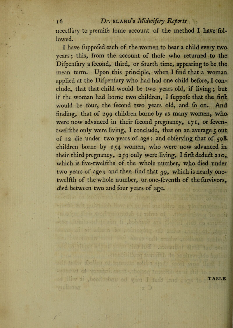 neceffary to premife fome account of the method I have fol¬ lowed. I have fuppofed each of the women to bear a child every two years; this, from the account of thofe who returned to the Difpenfary afecond, third, or fourth time, appearing to be the mean term. Upon this principle, when I find that a woman applied at the Difpenfary who had had one child before, I con¬ clude, that that child would be two years old, if living ; but if the woman had borne two children, I fuppofe that the firft would be four, the fecond two years old, and fo on. And finding, that of 299 children borne by as many women, who were now advanced in their fecond pregnancy, 171,, or feven~ twelfths only were living, I conclude, that on an average 5 out of 12 die under two years of age : and obferving that of 50& children borne by 254 women, who were now advanced ia their third pregnancy, 259 only were living, I firft deduct 21 o* which is five-twelfths of the whole number, who died under two years of age ; and then find that 39, which is nearly one- twelfth of the whole number, or one-feventh of the furvivors* died between two and four years of age. 1 t 'i *