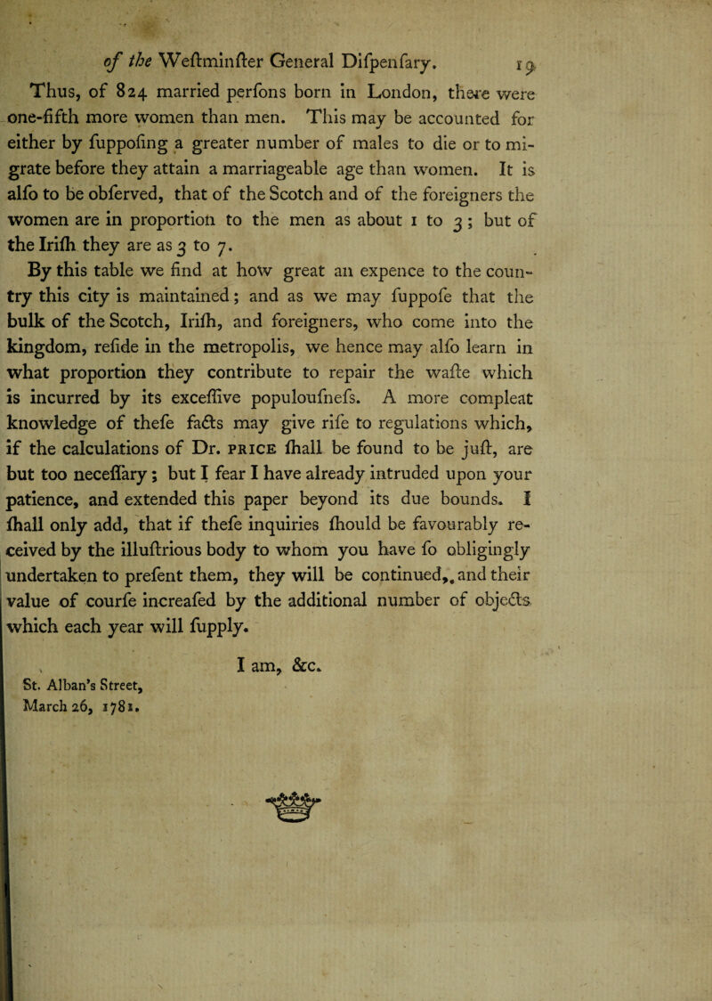 Thus, of 824 married perfons bom in London, there were one-fifth more women than men. Tins may be accounted for m* either by fuppofing a greater number of males to die or to mi¬ grate before they attain a marriageable age than women. It is alfo to be obferved, that of the Scotch and of the foreigners the women are in proportion to the men as about 1 to 3 ; but of the Irifh they are as 3 to 7. By this table we find at how great an expence to the coun¬ try this city is maintained; and as we may fuppofe that the bulk of the Scotch, Irifh, and foreigners, who come into the kingdom, refide in the metropolis, we hence may alfo learn in what proportion they contribute to repair the wafte which is incurred by its exceffive populoufnefs. A more compleat knowledge of thefe fads may give rife to regulations which, if the calculations of Dr. price fhall be found to be juft, are but too neceflary; but I fear I have already intruded upon your patience, and extended this paper beyond its due bounds. I fhall only add, that if thefe inquiries fhould be favourably re¬ ceived by the illuftrious body to whom you have fo obligingly undertaken to prefent them, they will be continued,, and their value of courfe increafed by the additional number of objeds which each year will fupply. , I am, &c. St. Alban’s Street, March 26, 1781.