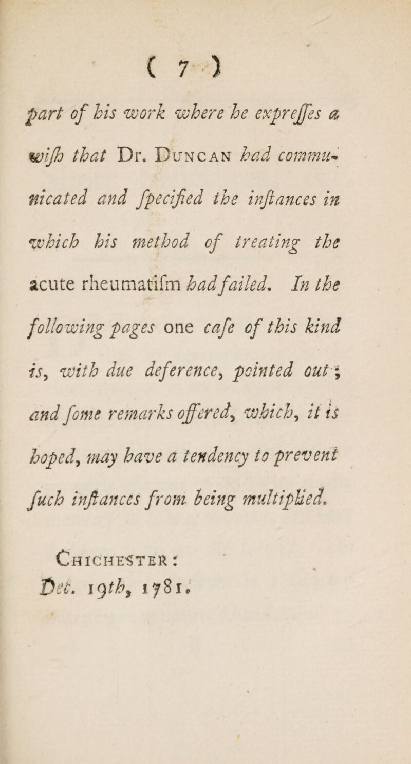 part of his work where he expreffes a wijh that Br. Duncan had commu¬ nicated and fpecified the infiances in which his method of treating the acute rheumatifm had failed. In the following pages one cafe of this kind is, with due deference, pointed out; and feme remarks offered, which, it is hoped, may have a tendency to prevent fuch infiances from being multiplied. Chichester : fit'C. 19thy ijSu