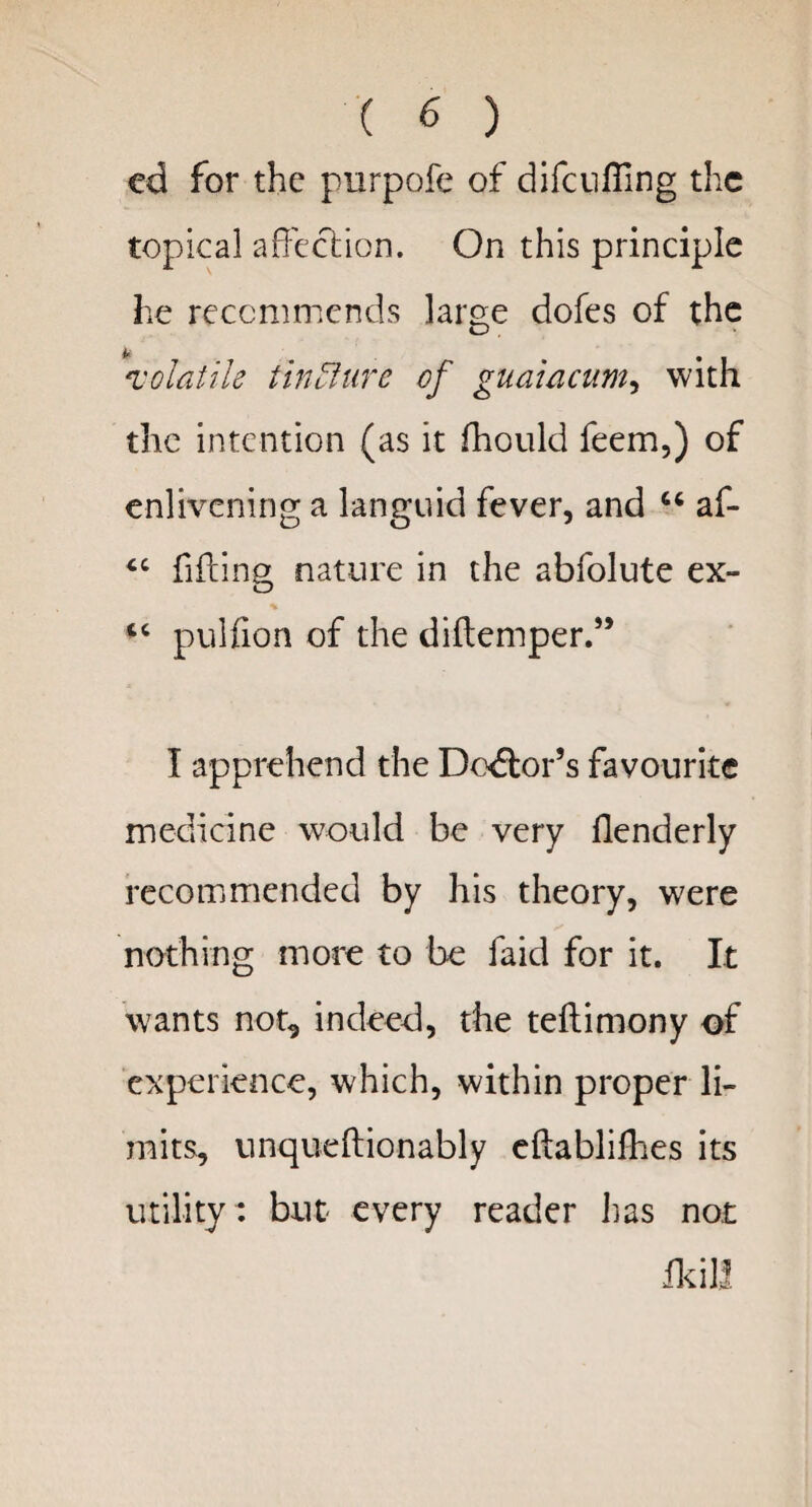 ed for the purpofe of difcufiing the topical affection. On this principle he recommends large dofes of the A* volatile tincture of guaiacum, with the intention (as it fhould feem,) of enlivening a languid fever, and “ af- “ filling nature in the abfolute ex- “ pulfion of the diftemper.” I apprehend the Doctor’s favourite medicine would be very flenderly recommended by his theory, were nothing more to be faid for it. It wants not^ indeed, the teftimony of experience, which, within proper li¬ mits, unqueftionably eftablilhes its utility : but every reader lias not He ill