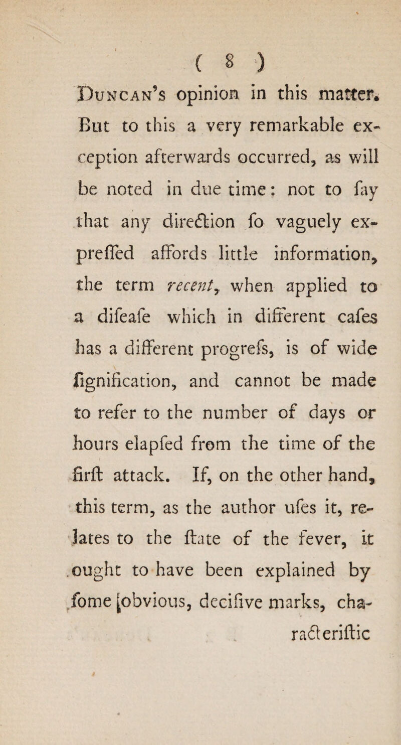 Duncan’s opinion in this matter. But to this a very remarkable ex¬ ception afterwards occurred, as will be noted in due time: not to lay that any direction fo vaguely ex- preffed affords little information, the term recent,. when applied to a difeafe which in different cafes has a different progrefs, is of wide fignification, and cannot be made to refer to the number of days or hours elapfed from the time of the hrft attack. If, on the other hand, this term, as the author ufes it, re¬ lates to the ftate of the fever, it ought to have been explained by fome [obvious, decifive marks, cha- radleriftic