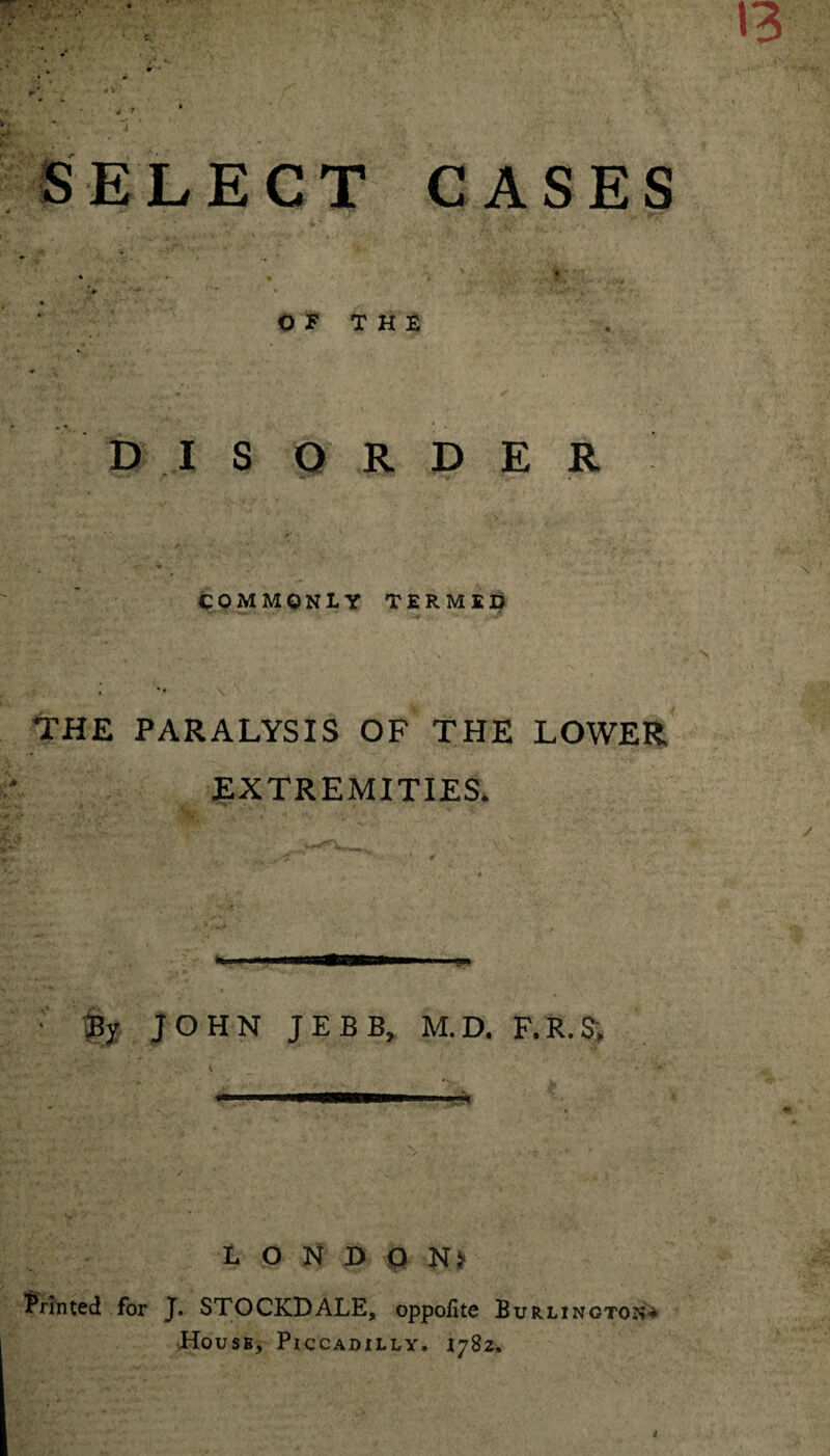 SELECT CASES • - . i ♦ * • ■ - ' • • *N O F T H E DISORDER COMMONLY TERMED THE PARALYSIS OF THE LOWER EXTREMITIES. ■ By JOHN JEBB, M.D. F.R.S, LONDON^ Printed for J. STOCKDALE, oppolite Burlington* House, Piccadilly. 1782.