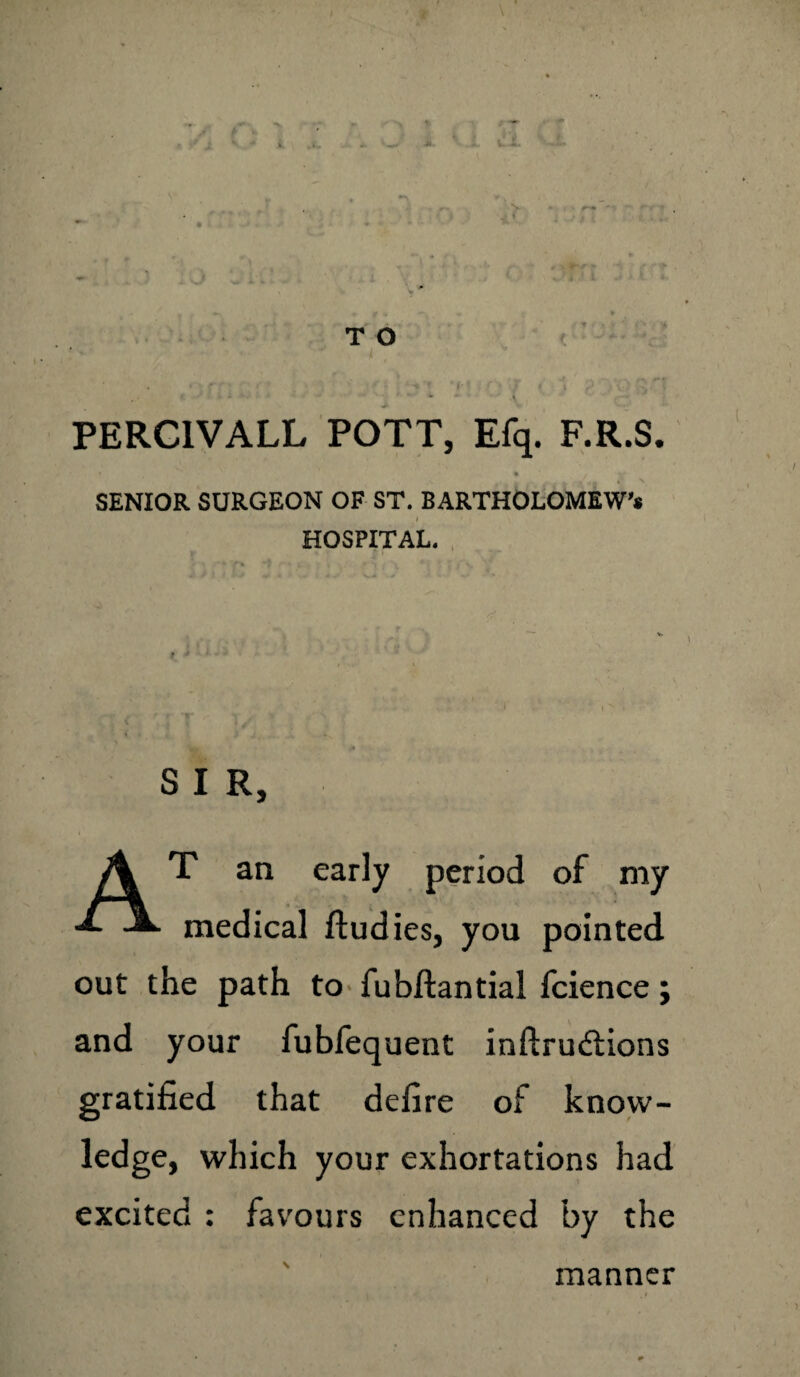 S. - *«--* * ~ r. - t ■ T O , • * i ' * f • ‘ *• < l , . . PERC1VALL POTT, Efq. F.R.S. » * SENIOR SURGEON OF ST. BARTHOLOMEWS HOSPITAL. < 'IT - ty ' . . » • * A{,^.X . ' W .* S I R, AT an early period of my medical ftudies, you pointed out the path to fubftantial fcience; and your fubfequent inftruftions gratified that defire of know¬ ledge, which your exhortations had excited : favours enhanced by the manner