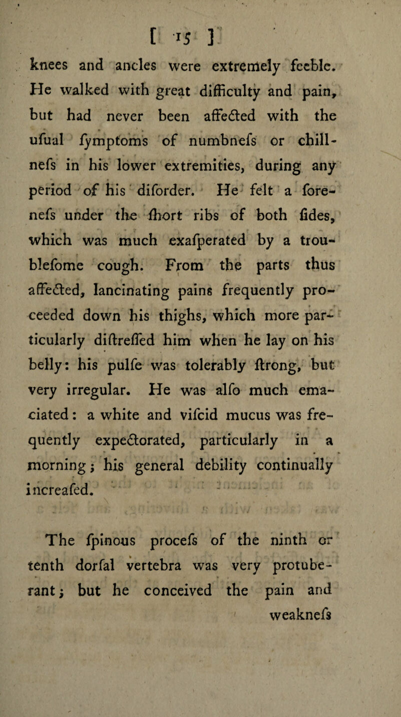 knees and ancles were extremely feeble. He walked with great difficulty and pain, but had never been affedled with the • ■ . ufual iymptoms of numbnefs or chill- nefs in his lower extremities, during any period of his diforder. He felt a fore- # r ^ ’** nefs under the ffiort ribs of both fides, * y. *’>*’? ► which was much exafperated by a trou- ? * r blefome cough. From the parts thus affe&ed, lancinating pains frequently pro- ■* * » ceeded down his thighs, which more par¬ ticularly diftrefled him when he lay on his • * belly: his pulfe was tolerably ftrong, but very irregular. He was alfo much ema¬ ciated : a white and vifeid mucus was fre¬ quently expe£lorated, particularly in a morning; his general debility continually increafed. • • . f ’ > ■ j . • (♦ , \ ~ *■ 4 . & J ' * -l The fpinous procefs of the ninth or A tenth dorfal vertebra was very protube- . < rantj but he conceived the pain and weaknefs