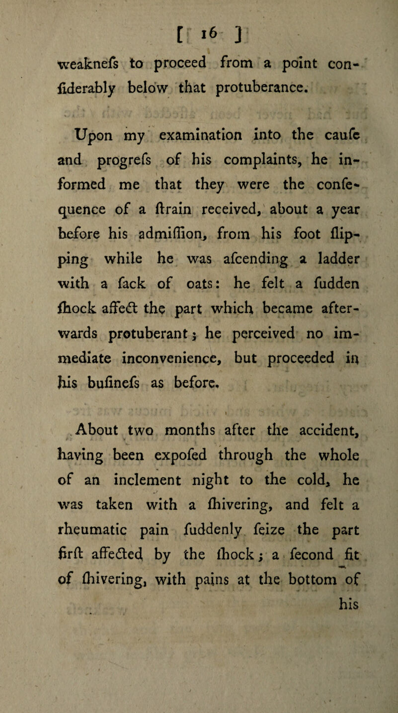 weaknefs to proceed from a point con- fiderably below that protuberance. Upon my examination into the caufc and prog refs of his complaints, he in¬ formed me that they were the confer quence of a ftrain received, about a year before his admiflion, from his foot flip¬ ping while he was afcending a ladder with a fack of oats: he felt a hidden fhock affe£l the part which became after¬ wards protuberant 5 he perceived no im¬ mediate inconvenience, but proceeded in his bufinefs as before. . • • # * / I About two months after the accident, •» having been expofed through the whole of an inclement night to the cold, he was taken with a fhivering, and felt a rheumatic pain fuddenly feize the part firft affedled, by the fhock; a fecond fit of fliivering, with pains at the bottom of his