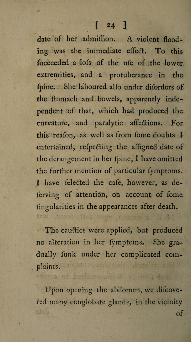 date of her admifiion. A violent flood¬ ing was the immediate effedt. To this fucceeded a lofs of the ufe of the lower extremities, and a protuberance in the fpine. She laboured alfo under diforders of the ftomach and bowels, apparently inde¬ pendent of that, which had produced the curvature, and paralytic affedtions. For this reafon, as well as from fome doubts I entertained, refpedting the affigned date of the derangement in her fpine, I have omitted the further mention of particular fymptoms, I have feledted the cafe, however, as de- ferving of attention, on account of fome Angularities in the appearances after death. p. * *» r V ’ , _ 'r The cauftics were applied, but produced no alteration in her fymptoms. She gra¬ dually funk* under her complicated com¬ plaints. * f #■ . • ' * r- » Jt „ / . , , Upon opening the abdomen, we difcove- red many conglobate glands, in the vicinity of