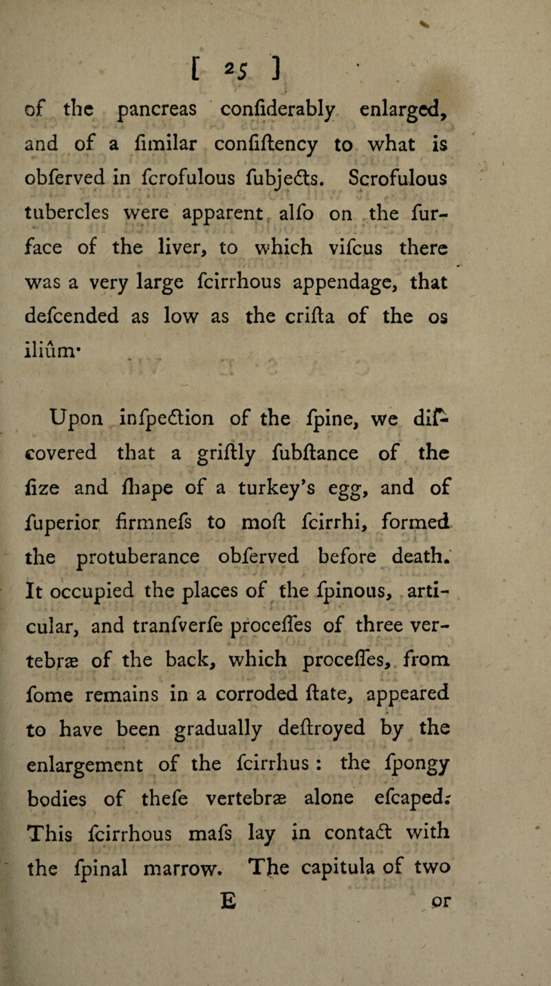 of the pancreas confiderably enlarged, and of a fimilar confiftency to what is obferved in fcrofulous fubjedts. Scrofulous tubercles were apparent alfo on the fur- face of the liver, to which vifeus there was a very large feirrhous appendage, that defeended as low as the crifta of the os ilium* Upon infpedtion of the fpine, we dis¬ covered that a griftly fubftance of the fize and fliape of a turkey’s egg, and of Superior firmnefs to mod feirrhi, formed the protuberance obferved before death. It occupied the places of the fpinous, arti¬ cular, and tranfverfe proceffes of three ver¬ tebrae of the back, which precedes, from fome remains in a corroded ftate, appeared to have been gradually deftroyed by the enlargement of the feirrhus: the fpongy bodies of thefe vertebrae alone efcaped; This feirrhous mafs lay in contact with the fpinal marrow. The capitula of two E or