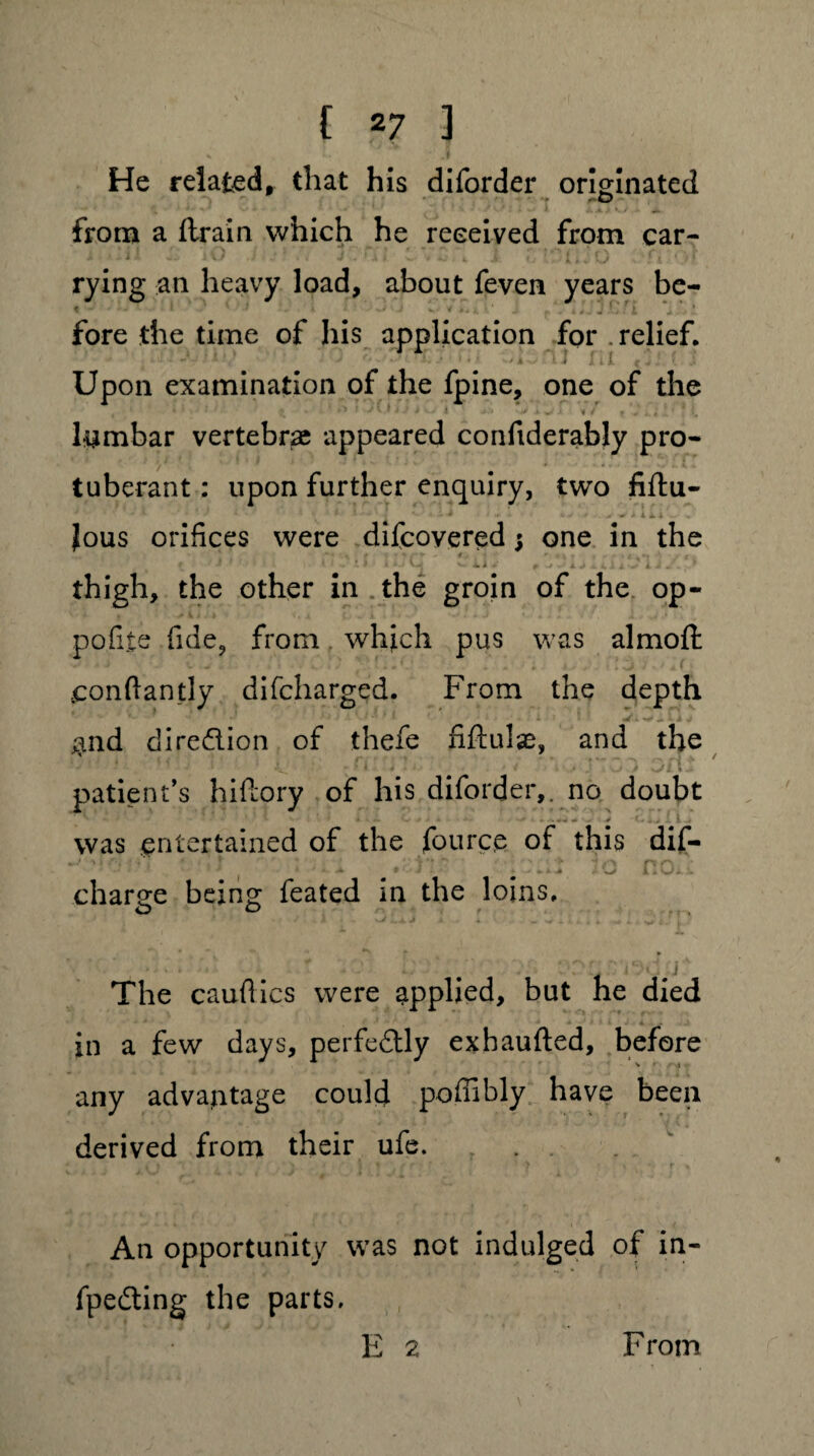 He related, that his diforder originated .0 from a ftrain which he received from car- + i si.- ) v) ./ • > J . l W V» C X 1 , i « J O ‘ f i : * J? rying an heavy load, about feven years be- fore the time of his application for .relief. .... A • t .• .* 1 ' j *■ . k J III ( j 1 { Upon examination of the fpine, one of the t ■ .»»• • ^ . • * *■> * j v»i j i i ' -j x ^ x 1 i f + a. i a ■. lumbar vertebras appeared confiderably pro¬ tuberant : upon further enquiry, two fiftu- 1 ' ■ ' ■ - * * ' > < > ii.i Jous orifices were difcovered$ one in the # - •• ‘ « * » I > j L vT ii . ^ J. AjAiliv I / -1 thigh, the other in the groin of the op- pofite fide, from which pus was almoft conflantly difcharged. From the depth * «. *■* x J $nd diredion of thefe fiftulse, and the - ■ - * v 1 4 > • •' » j a y «-• patient’s hiftory of his diforder,. no doubt was entertained of the fource of this dif- ( - r # * O il J. . charge being feated in the loins. O O ► ' ' • . A '' ' '*• 1 The cauflies were applied, but he died in a few days, perfedly exhaufted, before any advantage could poffibly have been derived from their ufe. An opportunity was not indulged of in- fpeding the parts. E 2 From