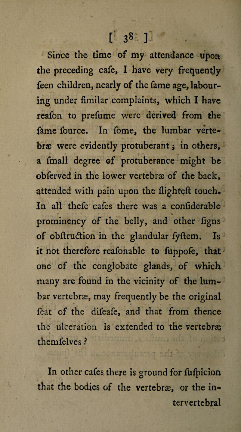 [ 38: ]. Since the time of my attendance upon the preceding cafe, I have very frequently feen children, nearly of the fame age, labour¬ ing under fimilar complaints, which I have reafon to prefume were derived from the fame fource. In fome, the lumbar verte¬ brae were evidently protuberant * in others, a fmall degree of protuberance might be obferved in the lower vertebrae of the back, attended with pain upon the flighted touch. In all thefe cafes there was a confiderable ♦ - *\ v • * prominency of the belly, and other figns of obftrudtion in the glandular fyftem. Is it not therefore reafonable to fuppofe, that one of the conglobate glands, of which many are found in the vicinity of the lum¬ bar vertebrae, may frequently be the original feat of the difeafe, and that from thence the ulceration is extended to the vertebras themfelves ? In other cafes there is ground for fufpicion that the bodies of the vertebrae, or the in¬ tervertebral