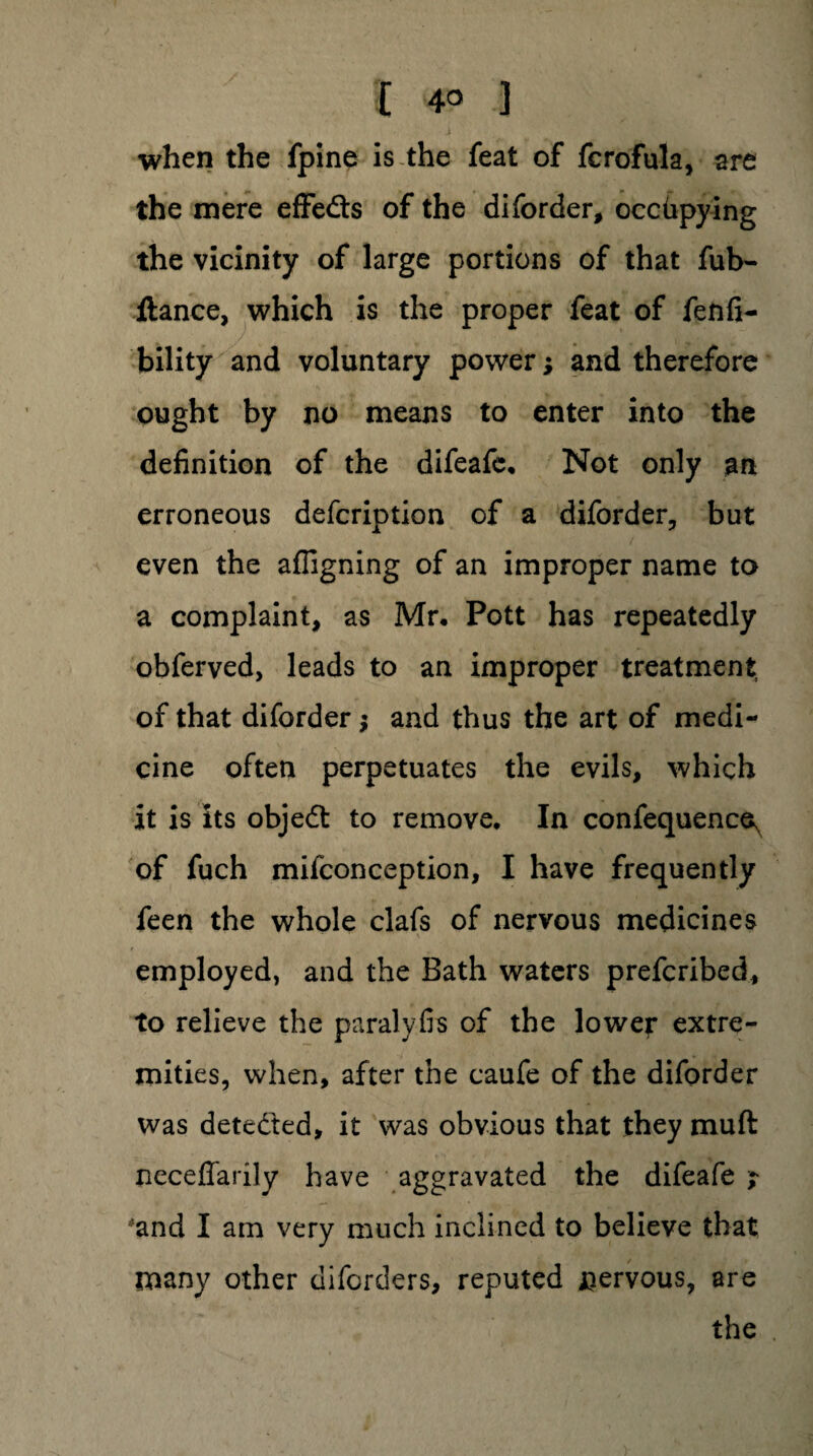 when the fpine is the feat of fcrofula, are the mere effedts of the diforder, occupying the vicinity of large portions of that fub- ftance, which is the proper feat of fenfi- bility and voluntary power; and therefore ought by no means to enter into the definition of the difeafe, Not only an erroneous defcription of a diforder, but even the afiigning of an improper name to a complaint, as Mr, Pott has repeatedly obferved, leads to an improper treatment of that diforder; and thus the art of medi¬ cine often perpetuates the evils, which it is its objedt to remove. In confequence^ of fuch mifconception, I have frequently feen the whole clafs of nervous medicines employed, and the Bath waters prefcribed, to relieve the paralyfis of the lower extre¬ mities, when, after the caufe of the diforder was detedted, it was obvious that they muft neceffarily have aggravated the difeafe r 'and I am very much inclined to believe that many other diforders, reputed nervous, are the