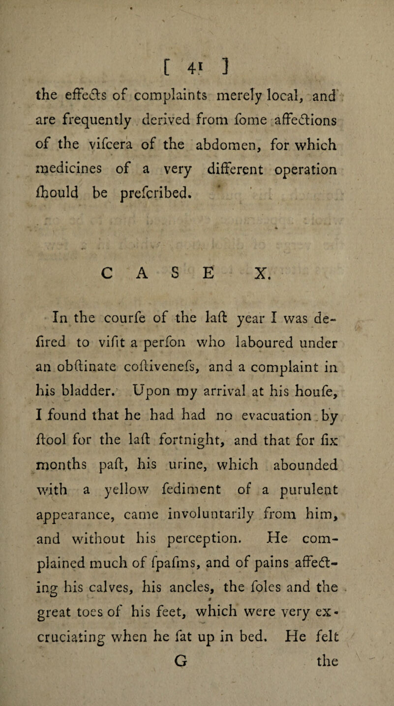 the effe&s of complaints merely local, and are frequently derived from fome affections of the vifcera of the abdomen, for which medicines of a very different operation fibould be prefcribed. CASE X. In the courfe of the laft year I was de- fired to vifit a perfon who laboured under an obftinate coftivenefs, and a complaint in his bladder. Upon my arrival at his houfe, I found that he had had no evacuation . by ftool for the laft fortnight, and that for fix months part, his urine, which abounded with a yellow fediment of a purulent appearance, came involuntarily from him, and without his perception. He com¬ plained much of fpafms, and of pains affect¬ ing his calves, his ancles, the foies and the 9 great toes of his feet, which were very ex* cruciating when he fat up in bed. He felt G the