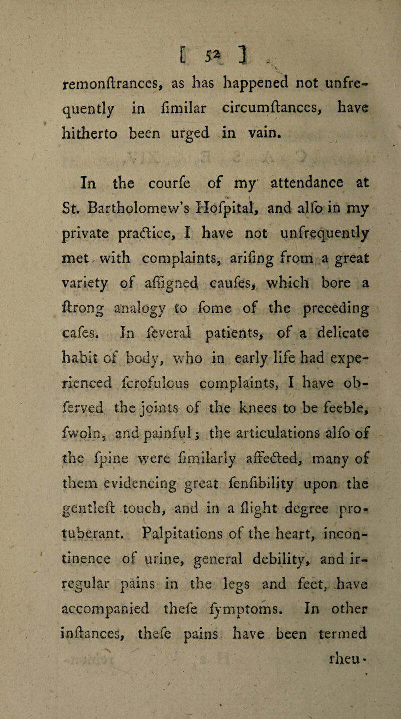 v remonftrances, as has happened not unfre- quently in fimilar circumftances, have hitherto been urged in vain. r«i/ • ' ^ *■ ■ _ In the courfe of my attendance at St. Bartholomew’s Hofpital, and alfo in my private praftice, I have not unfrequently met. with complaints, arifing from a great variety of affigned caufes, which bore a ftrong analogy to fome of the preceding cafes. In feveral patients, of a delicate habit of body, who in early life had expe¬ rienced fcrofulcus complaints, I have ob- ferved the joints of the knees to be feeble, fwoln, and painful; the articulations alfo of the fpine were flmilarly affedted, many of them evidencing great fenfibility upon the gentleffc touch, and in a flight degree pro¬ tuberant. Palpitations of the heart, incon¬ tinence of urine, general debility, and ir¬ regular pains in the legs and feet, have accompanied thefe lymptoms. In other inftances, thefe pains have been termed rheu *