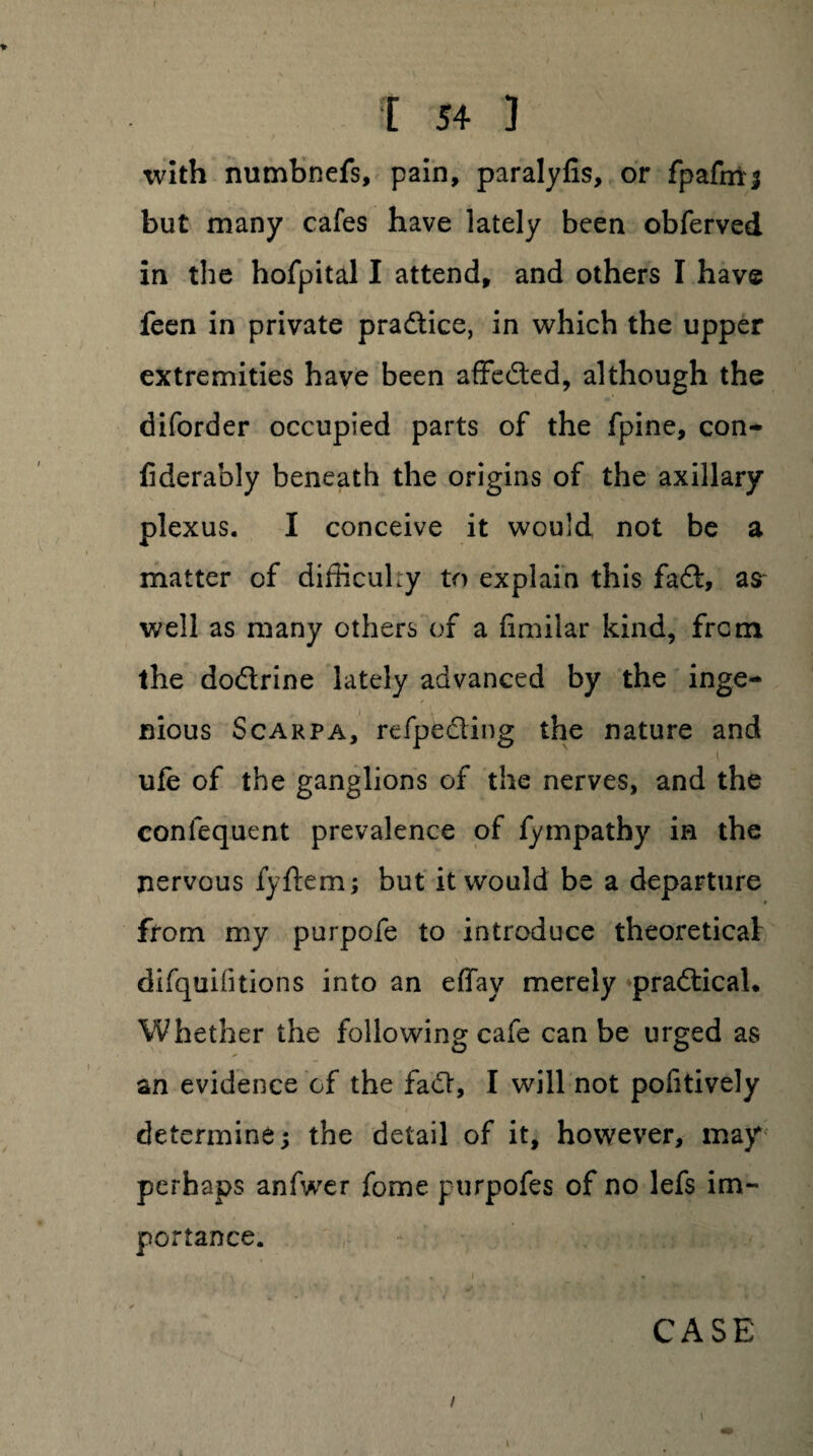 with numbnefs, pain, paralyfis, or fpafmj but many cafes have lately been obferved in the hofpital I attend, and others I have feen in private practice, in which the upper extremities have been affe&ed, although the diforder occupied parts of the fpine, con- fiderably beneath the origins of the axillary plexus. I conceive it would not be a matter of difficulty to explain this fadt, as- well as many others of a fimilar kind, from the dodtrine lately advanced by the inge¬ nious Scarpa, refpedling the nature and ufe of the ganglions of the nerves, and the confequent prevalence of fympathy in the nervous fyftem; but it would be a departure from my purpofe to introduce theoretical difquifitions into an effay merely practical. Whether the following cafe can be urged as an evidence of the fadt, I will not pofitively determine; the detail of it, however, may perhaps anfwer fome purpofes of no lefs im¬ portance. CASE / i