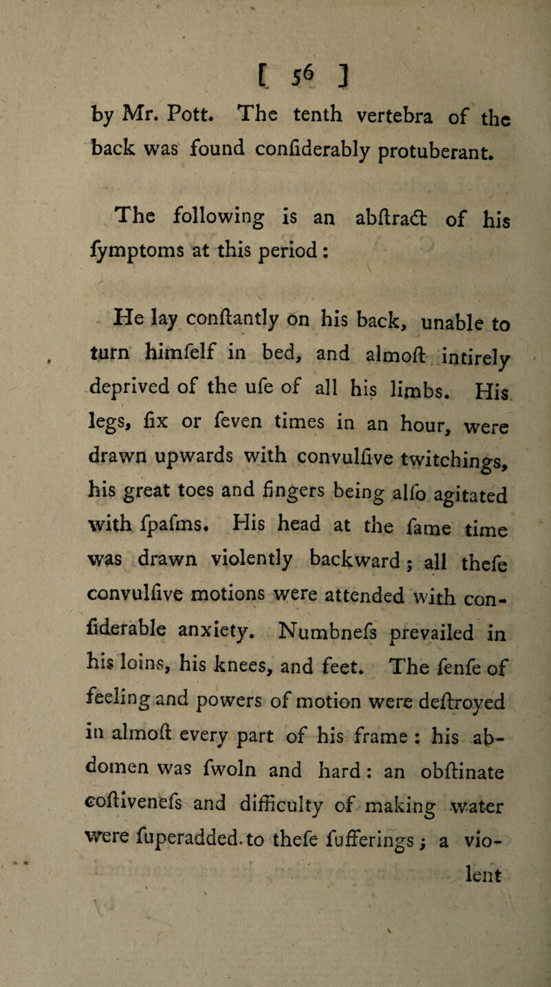 by Mr. Pott. The tenth vertebra of the back was found confiderably protuberant. The following is an abftradt of his lymptoms at this period: He lay conftantly on his back, unable to turn himfelf in bed, and almoft intirely deprived of the ufe of all his limbs. His legs, fix or feven times in an hour, were drawn upwards with convulfive twitchings, his great toes and fingers being alfo agitated with fpafms. His head at the fame time was drawn violently backward ; all thefe convulfive motions were attended with con- fiderable anxiety. Numbnefs prevailed in his loins, his knees, and feet. The fenfe of feeling and powers of motion were deftroyed in almoft every part of his frame : his ab¬ domen was fwoln and hard: an obftinate coftivenefs and difficulty of making water were fuperadded. to thefe fufferings; a vio¬ lent