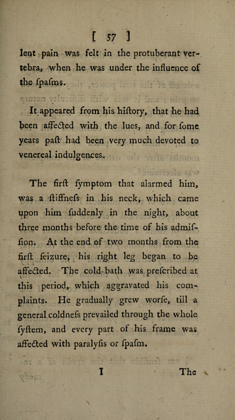 \ [ 57 1 lent pain was felt in the protuberant ver¬ tebra* when he was under the influence of the fpafms. It appeared from his hiftory, that he had been affe&ed with the lues, and for fome . ■ *  f- * • years paft had been very much devoted to venereal indulgences. The firfl: fymptom that alarmed him, was a ftiffnefs in his neck, which came upon him fuddenly in the night, about three months before the time of his admif- fion. At the end of two months from the firfl: feizure, his right leg began to be t L ,  w affe&ed. The cold-bath was preferibed at this period, which aggravated his com¬ plaints. He gradually grew worfe, till a general coldnefs prevailed through the whole fyftem, and every part of his frame was aifedled with paralyfis or fpafm. / ^ \ _ .■*? ■ *.. j ... 1 * The * >