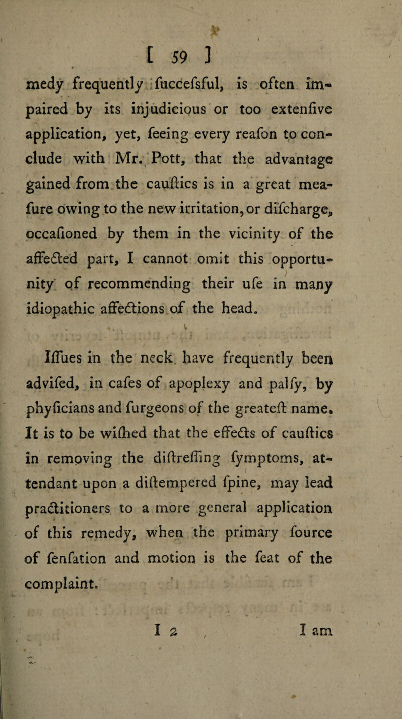 [ 59 ] * ’ • . t medy frequently fuccefsful, is often im¬ paired by its injudicious or too extenfive application, yet, feeing every reafon to con¬ clude with Mr. Pott, that the advantage gained from the cauftics is in a great mea- fure owing to the new irritation, or difcharge, occaftoned by them in the vicinity of the affected part, I cannot omit this opportu¬ nity of recommending their ufe in many idiopathic affedtions of the head. • *' i ** „ i v i Iffues in the neck, have frequently been advifed, in cafes of apoplexy and palfy, by phyficians and furgeons of the greateft name* It is to be wiflied that the effedts of cauftics in removing the diftreffing fymptoms, at- ■ v i tendant upon a diftempered fpine, may lead practitioners to a more general application of this remedy, when the primary fource of fenfation and motion is the feat of the complaint. I a I am