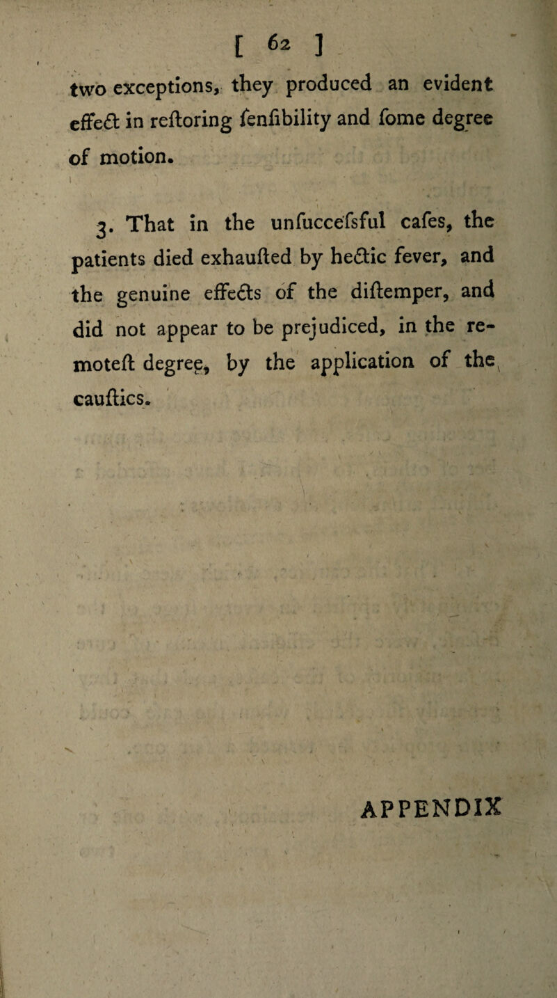 two exceptions, they produced an evident effedt in reftoring fenfibility and fome degree of motion. I \ . , /*'• \ . 3. That in the unfuccefsful cafes, the patients died exhaufted by hedtic fever, and the genuine effedts of the diftemper, and did not appear to be prejudiced, in the re- moteft degree, by the application of the^ cauftics. j ? t % 1 .. \ V ' * '• I APPENDIX