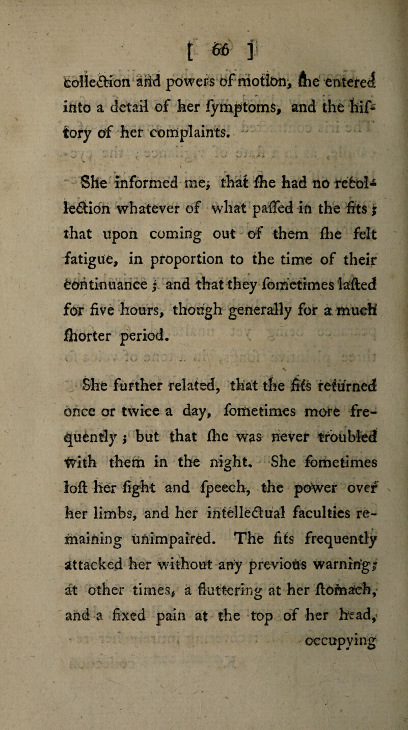 fcolie&ion arid powers of motiony ftie entered into a detail of her fymptoms, and the hif* tory of her complaints.  *' s i x - • (. ^ ^; 4 A * - • - ^ V - - t V « v • ' * ^ « ♦ ' J * •'*. She informed me* that fhe had no rebel* te&ion whatever of what pafled in the fits ; that upon coming out of them fhe felt fatigue, in proportion to the time of their * -t • A % «* * » continuance f and that they fometimes lafted for five hours, though generally for a much fhorter period. She further related, that the fifs returned once or twice a day, fometimes more fre¬ quently ; but that fhe wras never troubled tvith them in the night. She fometimes loft her fight and fpeech, the power over her limbs, and her ihtelledual faculties re¬ maining unimpaired. The fifs frequently attacked her without any previous warning/ at other times, a fluttering at her ftofnach, and a fixed pain at the top of her heady occupying