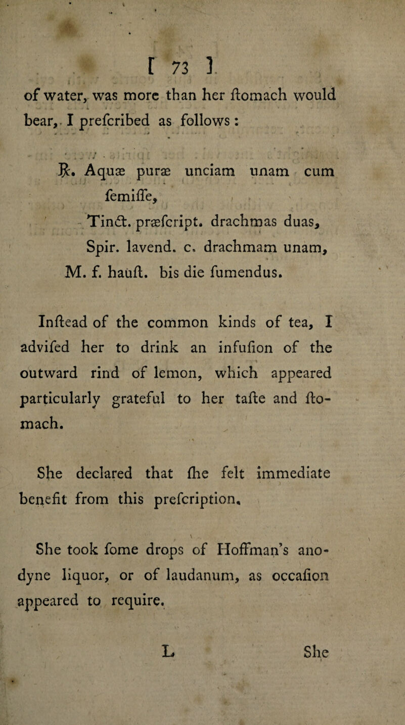 V [ 73 3. of water, was more than her ftomach would . 4. . i i . -r*1 ? > w * <• • ... bear, I prefcribed as follows: . ’ J£. Aquae purae unciarn unatn cum 4. t . t femifle, Tindt. praefcript. drachmas duas, Spir. lavend. c» drachmam unam, ♦ i , * M. f. hauft. bis die fumendus. Inftead of the common kinds of tea, I advifed her to drink an infufion of the « v*! 4 4 ■ ' y* outward rind of lemon, which appeared particularly grateful to her tafte and fto- mach. She declared that (he felt immediate benefit from this prefcription* She took fome drops of Hoffman’s ano¬ dyne liquor, or of laudanum, as occafion appeared to require. She • i L