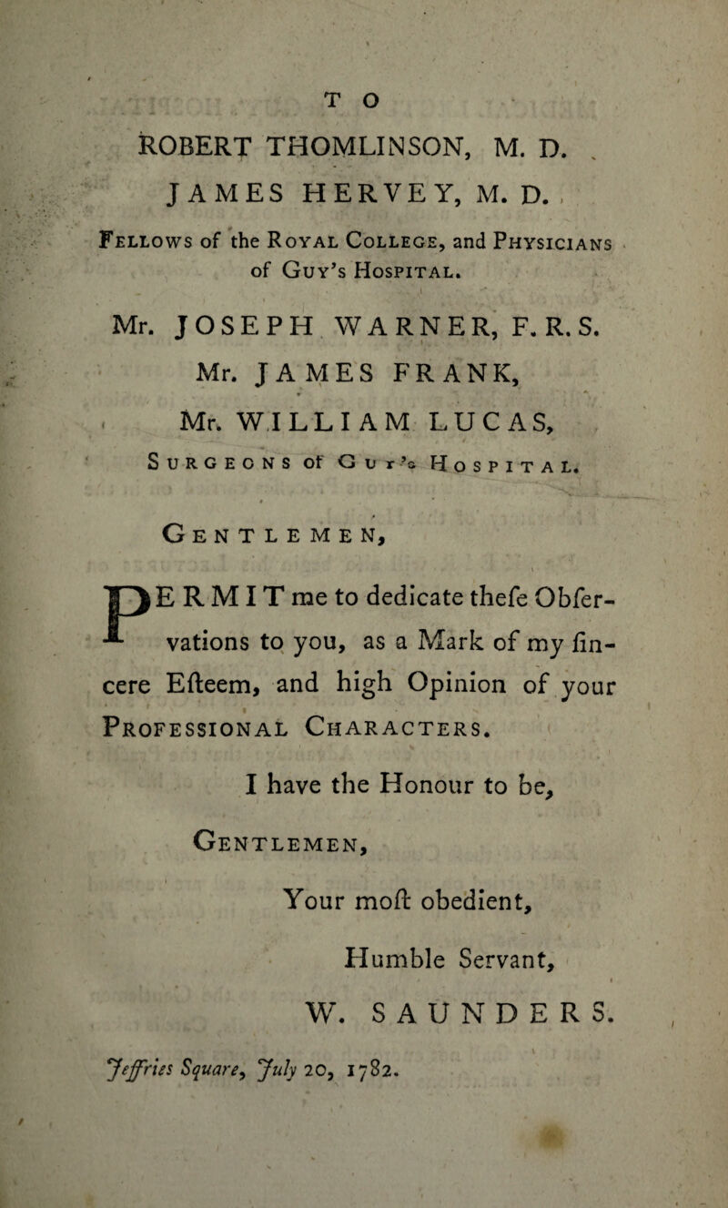 ROBERT THOMLINSON, M. D. JAMES HERVEY, M. D., Fellows of the Royal College, and Physicians of Guy’s Hospital. - >, • ,. i V ** . I I ■. ,4 - ■**. Mr. JOSEPH WARNER, F. R. S. Mr. JAMES FRANK, 9 Mr. WILLIAM LUCAS, Surgeons ot G u r ’s Hospital. # * Gentlemen, Try E R MIT me to dedicate thefe Obfer- vations to you, as a Mark of my fin- cere Efteem, and high Opinion of your ' * ^ Professional Characters. I have the Honour to be. Gentlemen, Your moft obedient. Humble Servant, * ' * W. SAUNDERS. ' . , • l Jeffries Square, July 20, 1782.