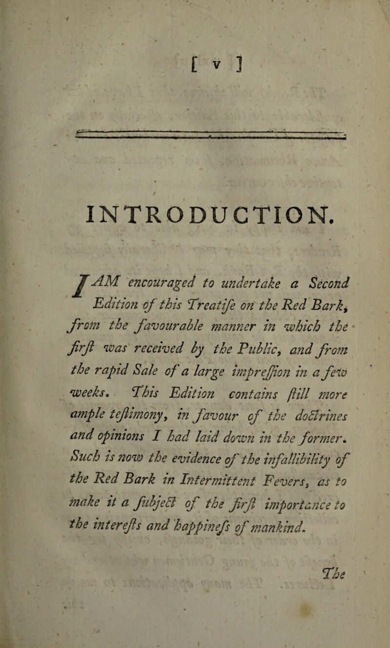 INTRODUCTION. ‘ J ‘ ' *“* •- « * * : V • ‘ J* n * ’ . ■ v * ,4 * v_ ' A f r JAM encouraged to undertake a Second Edition of this Treatife on the Red Bark, from the favourable manner in which the firf was received by the Public, and from the rapid Sale of a large imp ref ion in a few weeks* Phis Edition contains fill more ample tef-imonyy in favour of the dobirines and opinions I had laid down in the former• Such is now the evidence of the infallibility of the Red Bark in Intermittent Feversy as to \ ' * make it a fubjeB of the firf importance to the interefs and hafpinefs of mankind. The