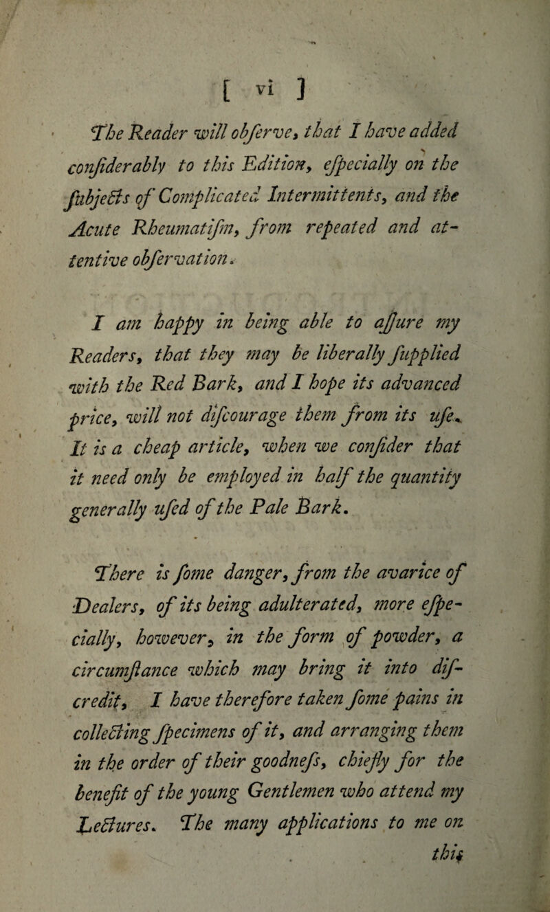 T’he Reader will obferve, that I have added conjiderably to this Edition, efpecially on the ftibjeBs of Complicated Intermittents, and the Acute Rheumatifm, from repeated and at¬ tentive obfervation. I am happy in being able to aflure my Readers, that they may be liberally fupplied with the Red Bark, and I hope its advanced price, will not dfcourage them from its ufe* It is a cheap article, when we confder that it need only be employed in half the quantity generally ufed of the Pale Bark. 5There is fome danger, from the avarice of Dealers, of its being adulterated, ?nore efpe¬ cially, however5 in the form of powder, a circumfiance which 7nay bring it into dif- credit, I have therefore taken fome pahis in colleBing fpecimens of it, and arranging them in the order of their goodnefs, chiefly for the benefit of the young Gentlemen who attend my JBeBures. Ehe many applications to me on tbif