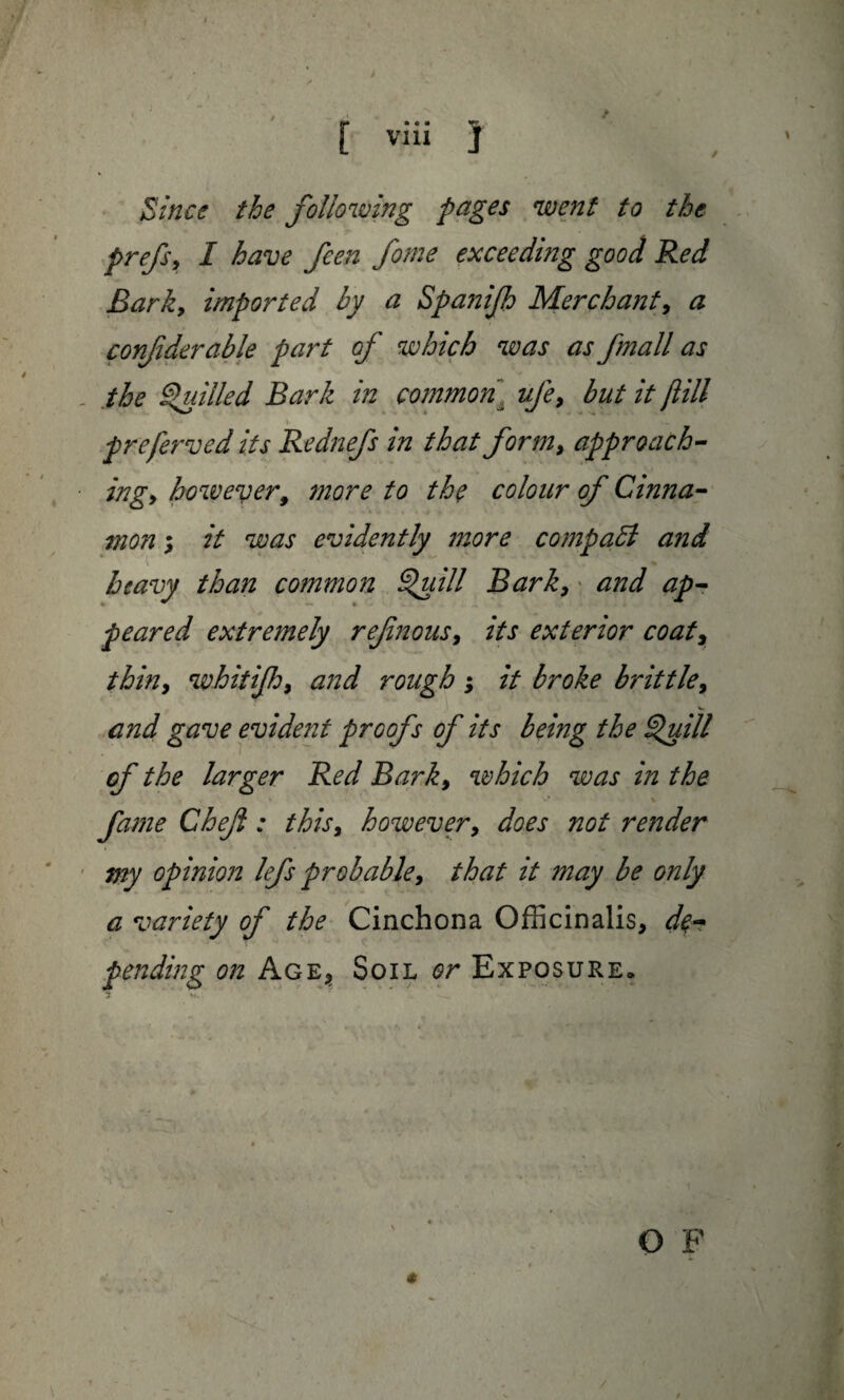 / Since the following pages went to the prefsy I have feen fome exceeding good Red Barky imported by a Spanijh Merchant, a confiderable part of which was as fmall as the Quilled Bark in common“ ufe, but it flill preferved its Rednefs in that form, approach¬ ing y however, more to the colour of Cinna¬ mon , it was evidently more compact and heavy than common Quill Bark, and ap¬ peared extremely ref,nous, its exterior coat, thhiy whitifhy and rough; it broke brittley and gave evident proofs of its being the Quill of the larger Red Barky which was in the fame Chef: thisy however, does not render my opinion lefs probable, that it may be only a variety of the Cinchona Officinalis, de¬ pending on Age, Soil or Exposure, 3 v. , O F
